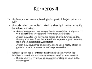 Kerberos 4
• Authentication service developed as part of Project Athena at
MIT
• A workstation cannot be trusted to identify its users correctly
to network services
– A user may gain access to a particular workstation and pretend
to be another user operating from that workstation
– A user may alter the network address of a workstation so that
the requests sent from the altered workstation appear to come
from the impersonated workstation
– A user may eavesdrop on exchanges and use a replay attack to
gain entrance to a server or to disrupt operations
– Kerberos provides a centralized authentication server whose
function is to authenticate users to servers and servers to users
– Relies exclusively on symmetric encryption, making no use of public-
key encryption
 