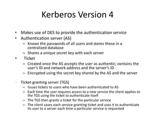 Kerberos Version 4
• Makes use of DES to provide the authentication service
• Authentication server (AS)
– Knows the passwords of all users and stores these in a
centralized database
– Shares a unique secret key with each server
• Ticket
– Created once the AS accepts the user as authentic; contains the
user’s ID and network address and the server’s ID
– Encrypted using the secret key shared by the AS and the server
– Ticket-granting server (TGS)
– Issues tickets to users who have been authenticated to AS
– Each time the user requires access to a new service the client applies to
the TGS using the ticket to authenticate itself
– The TGS then grants a ticket for the particular service
– The client saves each service-granting ticket and uses it to authenticate
its user to a server each time a particular service is requested
 