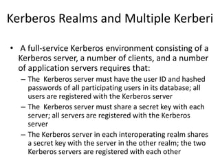 Kerberos Realms and Multiple Kerberi
• A full-service Kerberos environment consisting of a
Kerberos server, a number of clients, and a number
of application servers requires that:
– The Kerberos server must have the user ID and hashed
passwords of all participating users in its database; all
users are registered with the Kerberos server
– The Kerberos server must share a secret key with each
server; all servers are registered with the Kerberos
server
– The Kerberos server in each interoperating realm shares
a secret key with the server in the other realm; the two
Kerberos servers are registered with each other
 