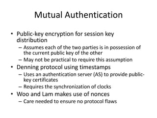Mutual Authentication
• Public-key encryption for session key
distribution
– Assumes each of the two parties is in possession of
the current public key of the other
– May not be practical to require this assumption
• Denning protocol using timestamps
– Uses an authentication server (AS) to provide public-
key certificates
– Requires the synchronization of clocks
• Woo and Lam makes use of nonces
– Care needed to ensure no protocol flaws
 