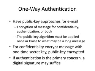 One-Way Authentication
• Have public-key approaches for e-mail
– Encryption of message for confidentiality,
authentication, or both
– The public-key algorithm must be applied
once or twice to what may be a long message
• For confidentiality encrypt message with
one-time secret key, public-key encrypted
• If authentication is the primary concern, a
digital signature may suffice
 
