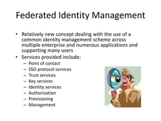 Federated Identity Management
• Relatively new concept dealing with the use of a
common identity management scheme across
multiple enterprise and numerous applications and
supporting many users
• Services provided include:
– Point of contact
– SSO protocol services
– Trust services
– Key services
– Identity services
– Authorization
– Provisioning
– Management
 