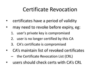 Certificate Revocation
• certificates have a period of validity
• may need to revoke before expiry, eg:
1. user's private key is compromised
2. user is no longer certified by this CA
3. CA's certificate is compromised
• CA’s maintain list of revoked certificates
– the Certificate Revocation List (CRL)
• users should check certs with CA’s CRL
 