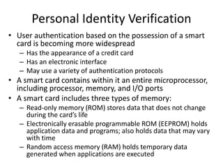 Personal Identity Verification
• User authentication based on the possession of a smart
card is becoming more widespread
– Has the appearance of a credit card
– Has an electronic interface
– May use a variety of authentication protocols
• A smart card contains within it an entire microprocessor,
including processor, memory, and I/O ports
• A smart card includes three types of memory:
– Read-only memory (ROM) stores data that does not change
during the card’s life
– Electronically erasable programmable ROM (EEPROM) holds
application data and programs; also holds data that may vary
with time
– Random access memory (RAM) holds temporary data
generated when applications are executed
 