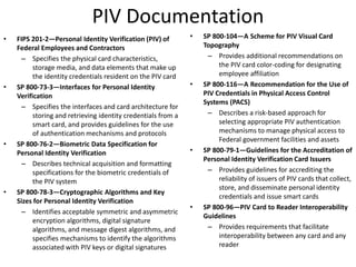 PIV Documentation
• FIPS 201-2—Personal Identity Verification (PIV) of
Federal Employees and Contractors
– Specifies the physical card characteristics,
storage media, and data elements that make up
the identity credentials resident on the PIV card
• SP 800-73-3—Interfaces for Personal Identity
Verification
– Specifies the interfaces and card architecture for
storing and retrieving identity credentials from a
smart card, and provides guidelines for the use
of authentication mechanisms and protocols
• SP 800-76-2—Biometric Data Specification for
Personal Identity Verification
– Describes technical acquisition and formatting
specifications for the biometric credentials of
the PIV system
• SP 800-78-3—Cryptographic Algorithms and Key
Sizes for Personal Identity Verification
– Identifies acceptable symmetric and asymmetric
encryption algorithms, digital signature
algorithms, and message digest algorithms, and
specifies mechanisms to identify the algorithms
associated with PIV keys or digital signatures
• SP 800-104—A Scheme for PIV Visual Card
Topography
– Provides additional recommendations on
the PIV card color-coding for designating
employee affiliation
• SP 800-116—A Recommendation for the Use of
PIV Credentials in Physical Access Control
Systems (PACS)
– Describes a risk-based approach for
selecting appropriate PIV authentication
mechanisms to manage physical access to
Federal government facilities and assets
• SP 800-79-1—Guidelines for the Accreditation of
Personal Identity Verification Card Issuers
– Provides guidelines for accrediting the
reliability of issuers of PIV cards that collect,
store, and disseminate personal identity
credentials and issue smart cards
• SP 800-96—PIV Card to Reader Interoperability
Guidelines
– Provides requirements that facilitate
interoperability between any card and any
reader
 