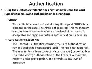 Authentication
• Using the electronic credentials resident on a PIV card, the card
supports the following authentication mechanisms:
– CHUID
The cardholder is authenticated using the signed CHUID data
element on the card. The PIN is not required. This mechanism
is useful in environments where a low level of assurance is
acceptable and rapid contactless authentication is necessary
– Card Authentication Key
The PIV card is authenticated using the Card Authentication
Key in a challenge response protocol. The PIN is not required.
This mechanism allows contact (via card reader) or contactless
(via radio waves) authentication of the PIV card without the
holder’s active participation, and provides a low level of
assurance
 