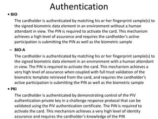 Authentication
• BIO
The cardholder is authenticated by matching his or her fingerprint sample(s) to
the signed biometric data element in an environment without a human
attendant in view. The PIN is required to activate the card. This mechanism
achieves a high level of assurance and requires the cardholder’s active
participation is submitting the PIN as well as the biometric sample
– BIO-A
The cardholder is authenticated by matching his or her fingerprint sample(s) to
the signed biometric data element in an environment with a human attendant
in view. The PIN is required to activate the card. This mechanism achieves a
very high level of assurance when coupled with full trust validation of the
biometric template retrieved from the card, and requires the cardholder’s
active participation is submitting the PIN as well as the biometric sample
• PKI
The cardholder is authenticated by demonstrating control of the PIV
authentication private key in a challenge response protocol that can be
validated using the PIV authentication certificate. The PIN is required to
activate the card. This mechanism achieves a very high level of identity
assurance and requires the cardholder’s knowledge of the PIN
 