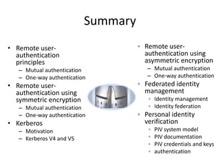 Summary
• Remote user-
authentication
principles
– Mutual authentication
– One-way authentication
• Remote user-
authentication using
symmetric encryption
– Mutual authentication
– One-way authentication
• Kerberos
– Motivation
– Kerberos V4 and V5
• Remote user-
authentication using
asymmetric encryption
– Mutual authentication
– One-way authentication
• Federated identity
management
• Identity management
• Identity federation
• Personal identity
verification
• PIV system model
• PIV documentation
• PIV credentials and keys
• authentication
 