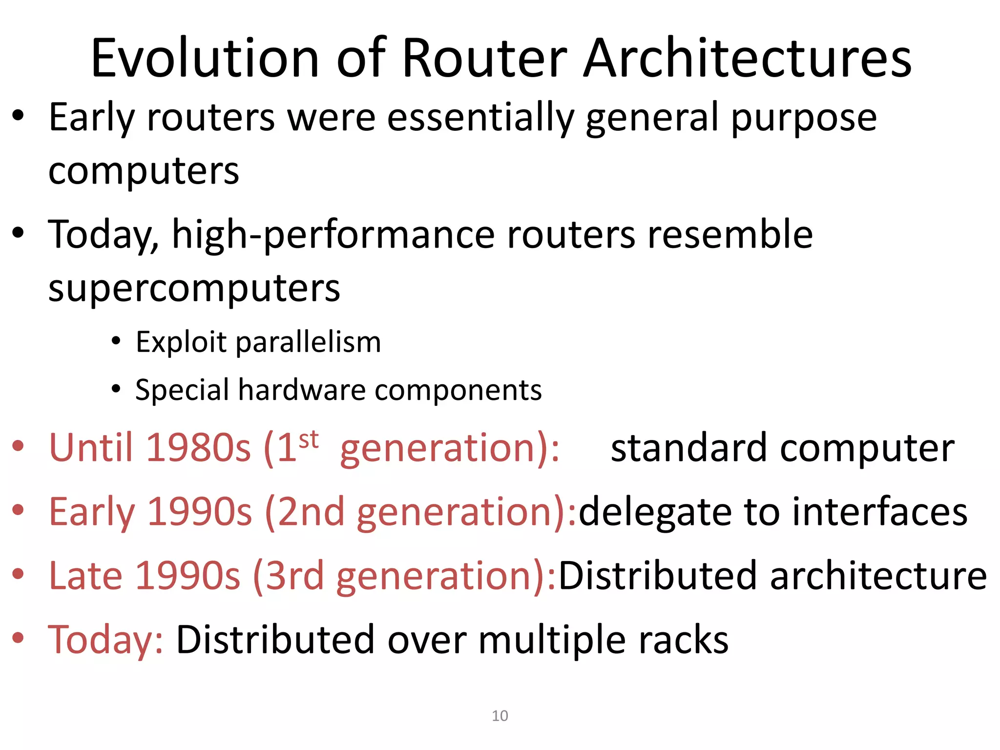 10
Evolution of Router Architectures
• Early routers were essentially general purpose
computers
• Today, high-performance routers resemble
supercomputers
• Exploit parallelism
• Special hardware components
• Until 1980s (1st generation): standard computer
• Early 1990s (2nd generation):delegate to interfaces
• Late 1990s (3rd generation):Distributed architecture
• Today: Distributed over multiple racks
 