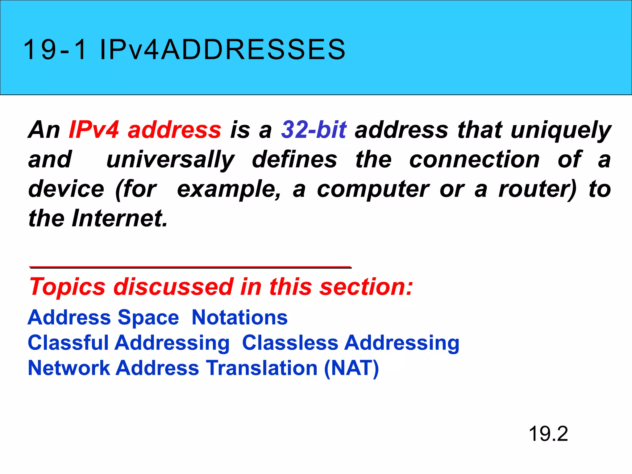 19-1 IPv4ADDRESSES
An IPv4 address is a 32-bit address that uniquely
and universally defines the connection of a
device (for example, a computer or a router) to
the Internet.
Topics discussed in this section:
Address Space Notations
Classful Addressing Classless Addressing
Network Address Translation (NAT)
19.2
 