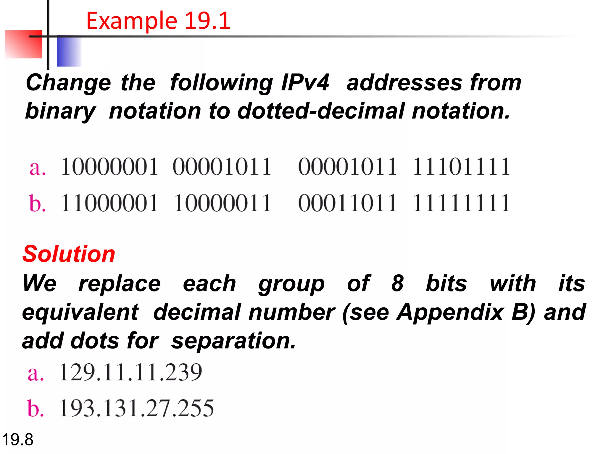 Change the following IPv4 addresses from
binary notation to dotted-decimal notation.
Example 19.1
Solution
We replace each group of 8 bits with its
equivalent decimal number (see Appendix B) and
add dots for separation.
19.8
 