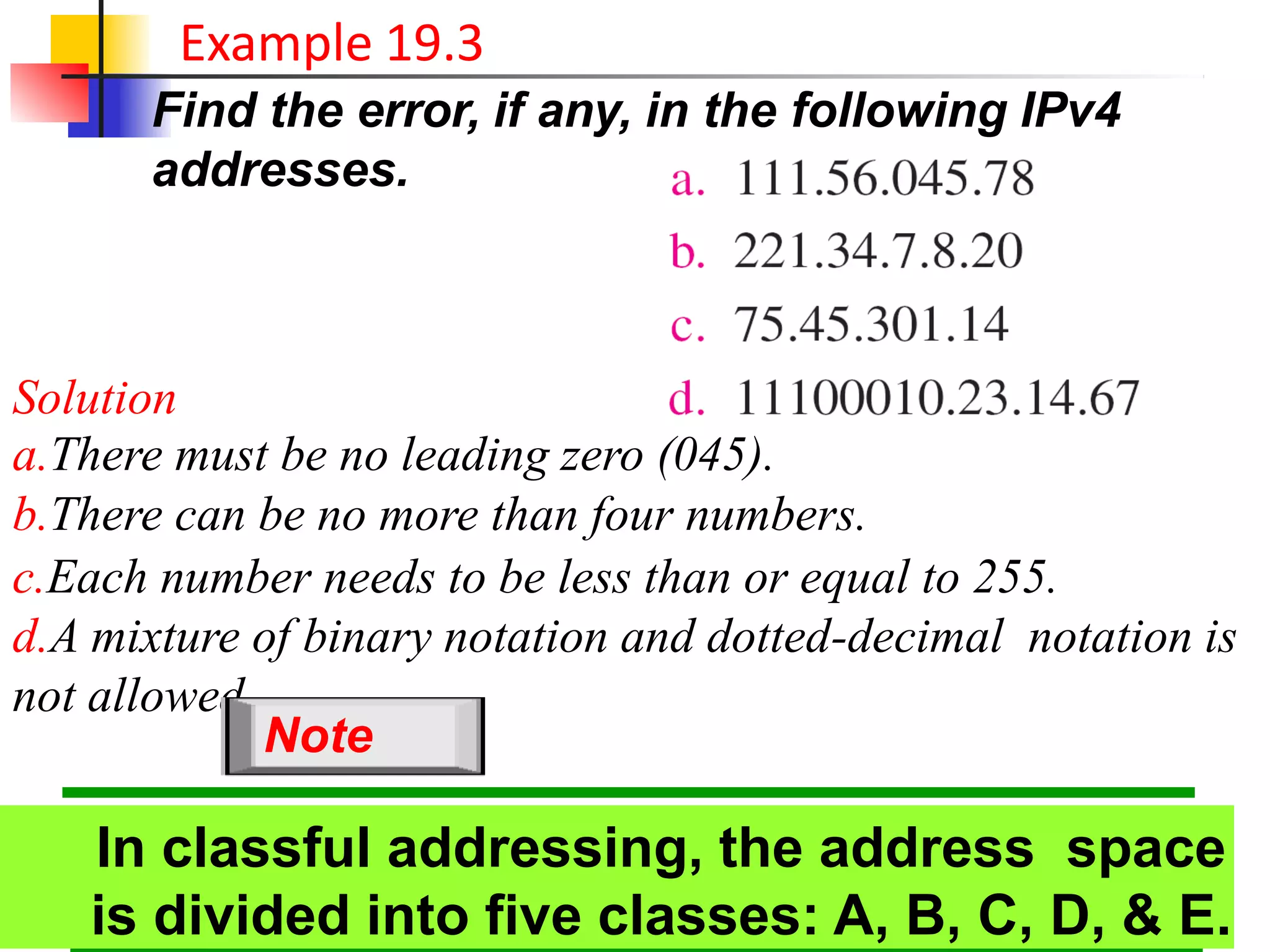 Find the error, if any, in the following IPv4
addresses.
Example 19.3
Solution
a.There must be no leading zero (045).
b.There can be no more than four numbers.
c.Each number needs to be less than or equal to 255.
d.A mixture of binary notation and dotted-decimal notation is
not allowed.
19.10
In classful addressing, the address space
is divided into five classes: A, B, C, D, & E.
Note
 