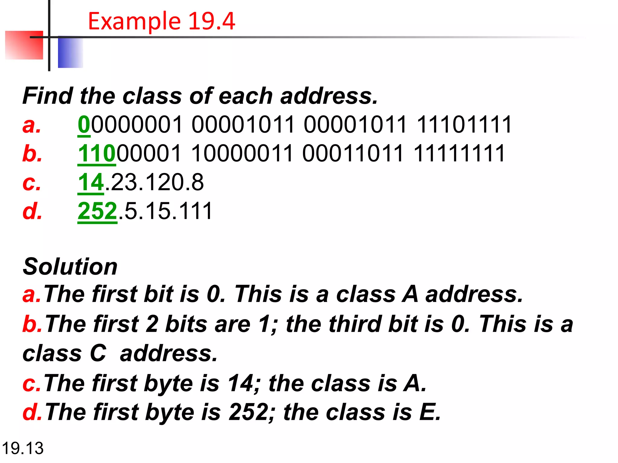 Find the class of each address.
a. 00000001 00001011 00001011 11101111
b. 11000001 10000011 00011011 11111111
c. 14.23.120.8
d. 252.5.15.111
Solution
a.The first bit is 0. This is a class A address.
b.The first 2 bits are 1; the third bit is 0. This is a
class C address.
c.The first byte is 14; the class is A.
d.The first byte is 252; the class is E.
19.13
Example 19.4
 