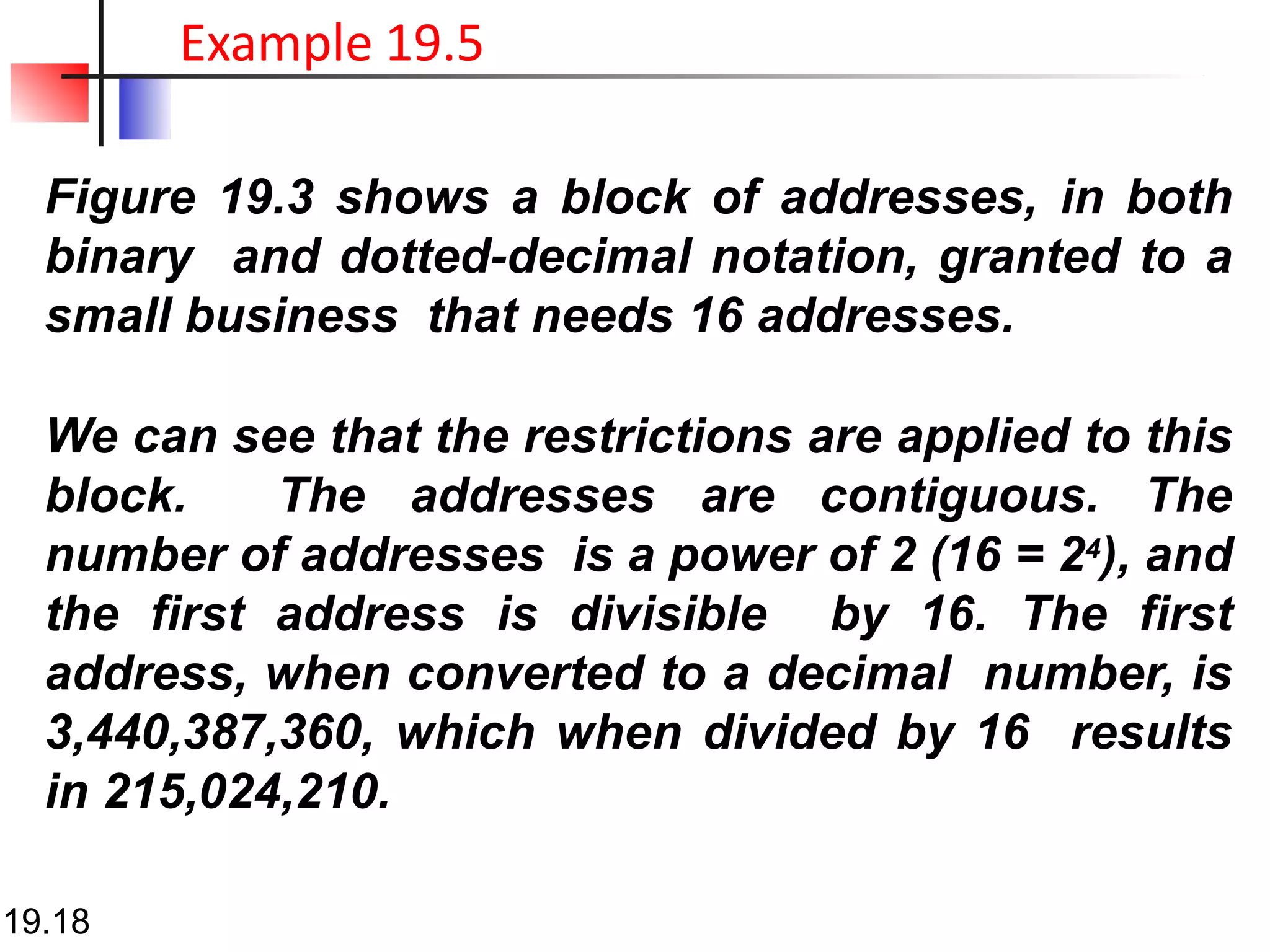 Figure 19.3 shows a block of addresses, in both
binary and dotted-decimal notation, granted to a
small business that needs 16 addresses.
We can see that the restrictions are applied to this
block. The addresses are contiguous. The
number of addresses is a power of 2 (16 = 24), and
the first address is divisible by 16. The first
address, when converted to a decimal number, is
3,440,387,360, which when divided by 16 results
in 215,024,210.
19.18
Example 19.5
 