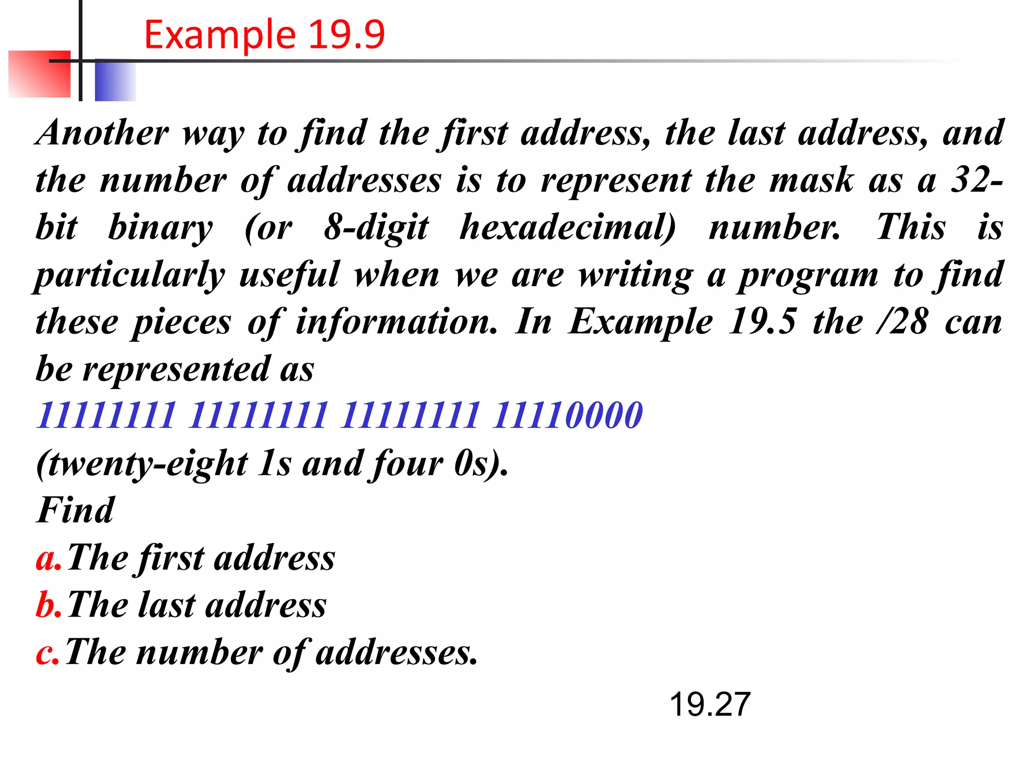 Another way to find the first address, the last address, and
the number of addresses is to represent the mask as a 32-
bit binary (or 8-digit hexadecimal) number. This is
particularly useful when we are writing a program to find
these pieces of information. In Example 19.5 the /28 can
be represented as
11111111 11111111 11111111 11110000
(twenty-eight 1s and four 0s).
Find
a.The first address
b.The last address
c.The number of addresses.
19.27
Example 19.9
 