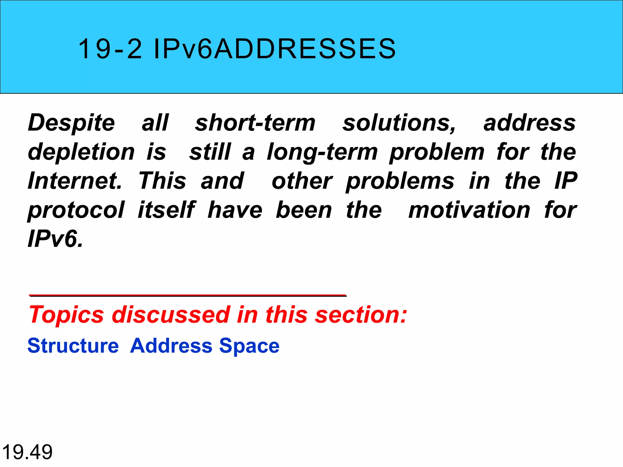 19-2 IPv6ADDRESSES
Despite all short-term solutions, address
depletion is still a long-term problem for the
Internet. This and other problems in the IP
protocol itself have been the motivation for
IPv6.
Topics discussed in this section:
Structure Address Space
19.49
 