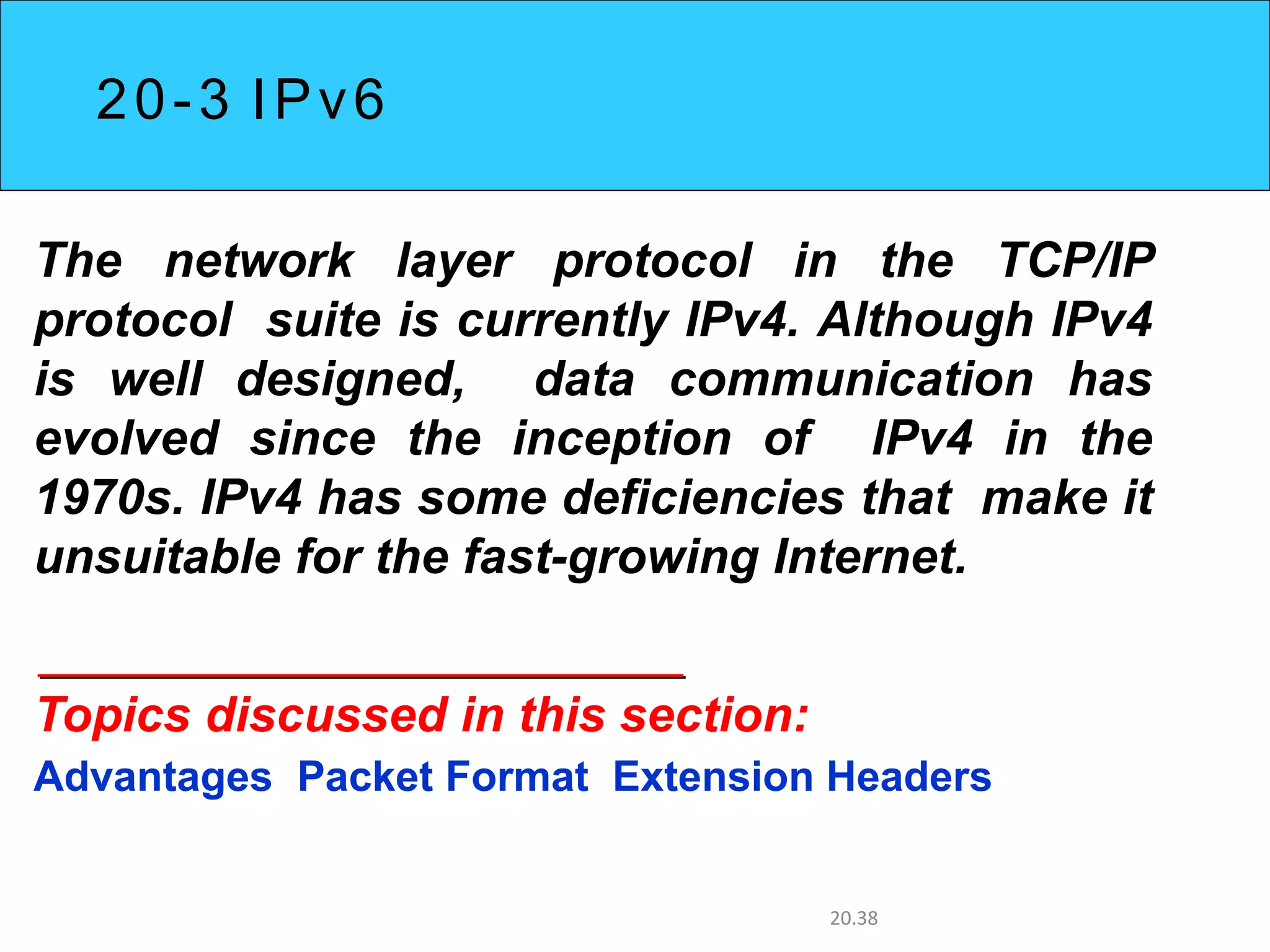 20-3 IPv6
The network layer protocol in the TCP/IP
protocol suite is currently IPv4. Although IPv4
is well designed, data communication has
evolved since the inception of IPv4 in the
1970s. IPv4 has some deficiencies that make it
unsuitable for the fast-growing Internet.
Topics discussed in this section:
Advantages Packet Format Extension Headers
20.38
 