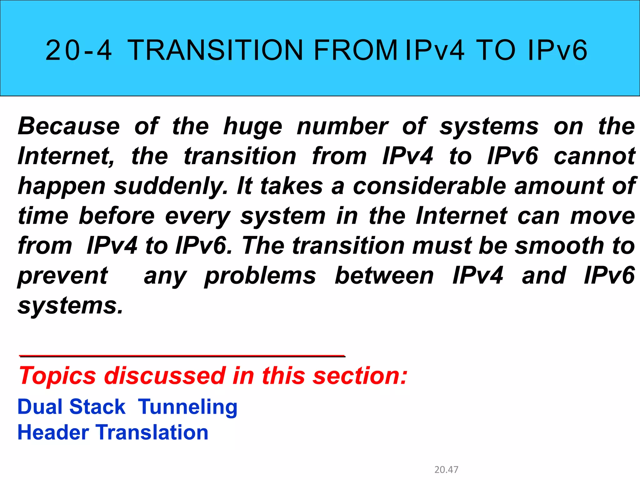 20-4 TRANSITION FROM IPv4 TO IPv6
Because of the huge number of systems on the
Internet, the transition from IPv4 to IPv6 cannot
happen suddenly. It takes a considerable amount of
time before every system in the Internet can move
from IPv4 to IPv6. The transition must be smooth to
prevent any problems between IPv4 and IPv6
systems.
Topics discussed in this section:
Dual Stack Tunneling
Header Translation
20.47
 