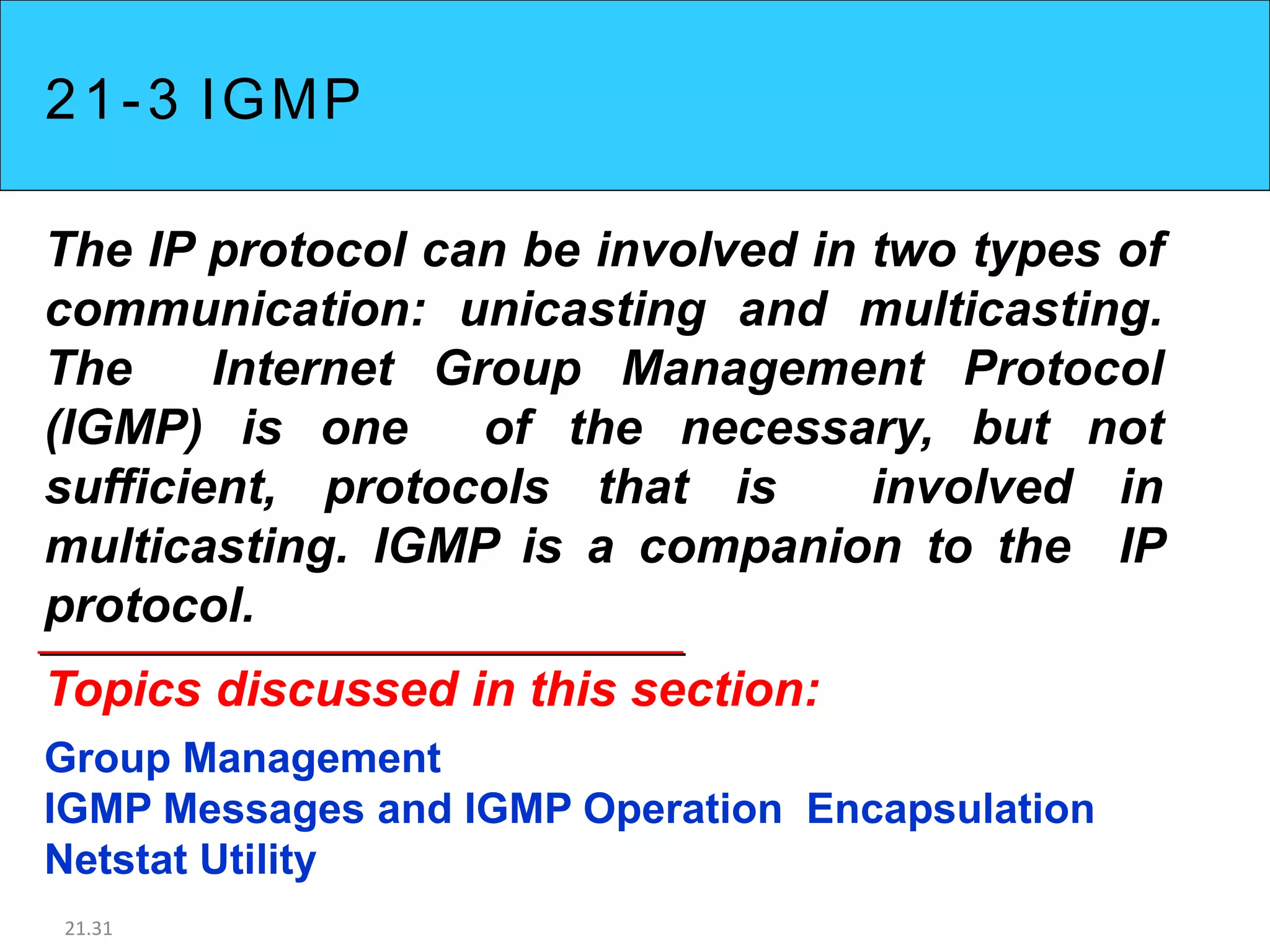 21-3 IGMP
The IP protocol can be involved in two types of
communication: unicasting and multicasting.
The Internet Group Management Protocol
(IGMP) is one of the necessary, but not
sufficient, protocols that is involved in
multicasting. IGMP is a companion to the IP
protocol.
Topics discussed in this section:
Group Management
IGMP Messages and IGMP Operation Encapsulation
Netstat Utility
21.31
 