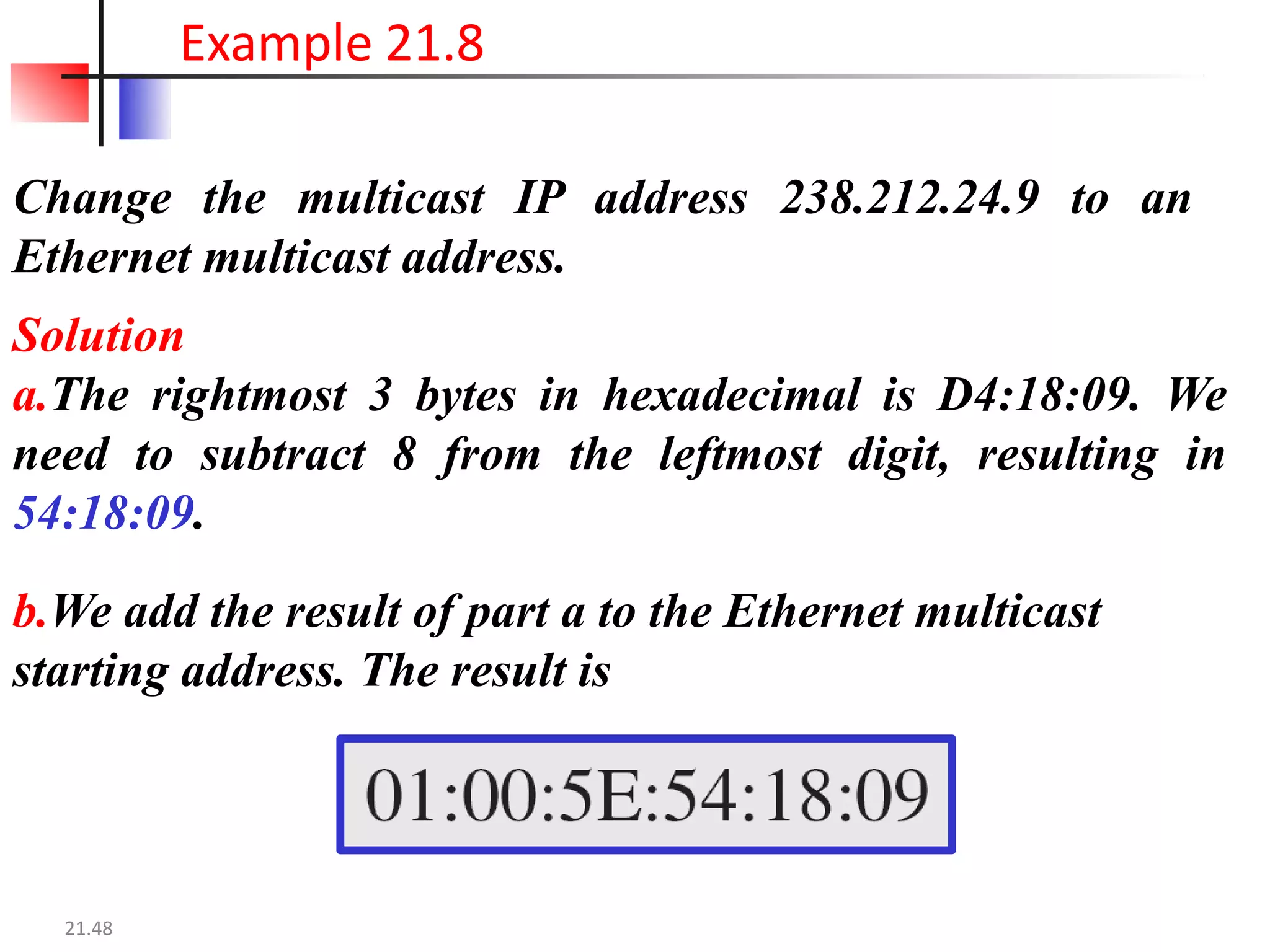 Change the multicast IP address 238.212.24.9 to an
Ethernet multicast address.
Solution
a.The rightmost 3 bytes in hexadecimal is D4:18:09. We
need to subtract 8 from the leftmost digit, resulting in
54:18:09.
b.We add the result of part a to the Ethernet multicast
starting address. The result is
Example 21.8
21.48
 