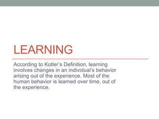 LEARNING
According to Kotler’s Definition, learning
involves changes in an individual’s behavior
arising out of the experience. Most of the
human behavior is learned over time, out of
the experience.
 