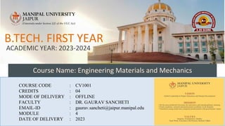 Course Name: Engineering Materials and Mechanics
COURSE CODE : CV1001
CREDITS : 04
MODE OF DELIVERY : OFFLINE
FACULTY : DR. GAURAV SANCHETI
EMAIL-ID : gaurav.sancheti@jaipur.manipal.edu
MODULE : 4
DATE OF DELIVERY : 2023
B.TECH. FIRST YEAR
ACADEMIC YEAR: 2023-2024
1
 
