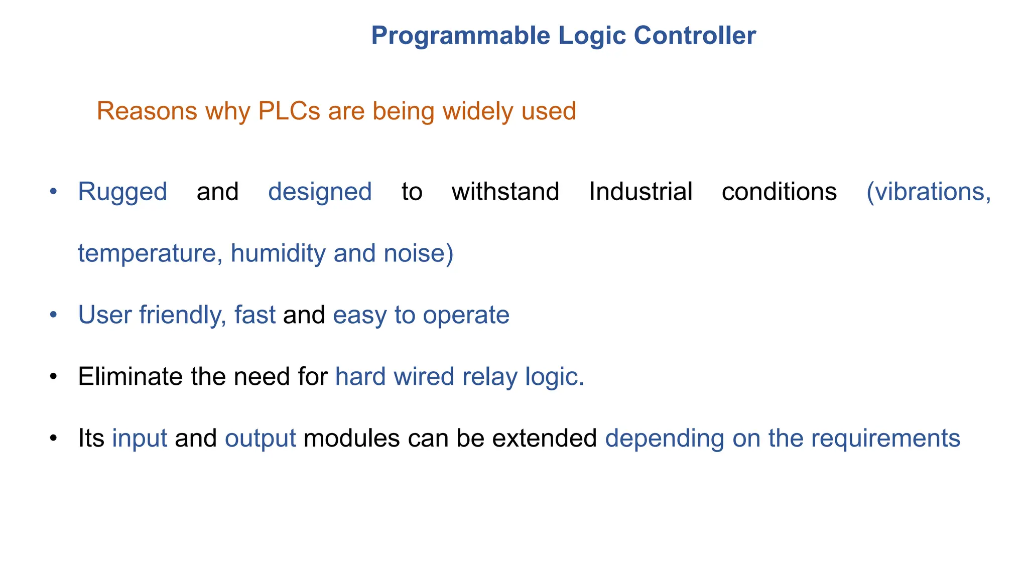 Programmable Logic Controller
Reasons why PLCs are being widely used
• Rugged and designed to withstand Industrial conditions (vibrations,
temperature, humidity and noise)
• User friendly, fast and easy to operate
• Eliminate the need for hard wired relay logic.
• Its input and output modules can be extended depending on the requirements
 