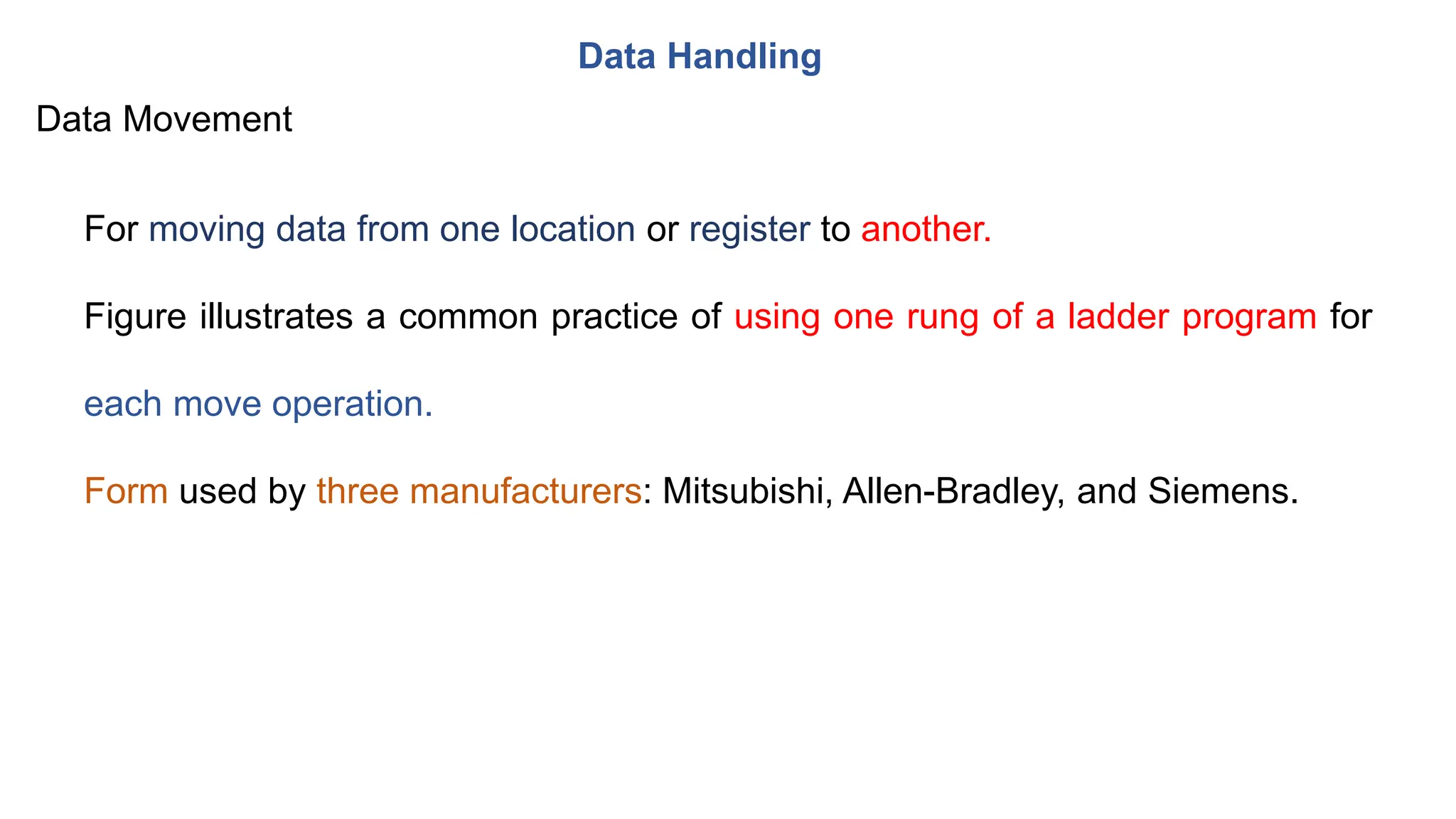 Data Handling
For moving data from one location or register to another.
Figure illustrates a common practice of using one rung of a ladder program for
each move operation.
Form used by three manufacturers: Mitsubishi, Allen-Bradley, and Siemens.
Data Movement
 