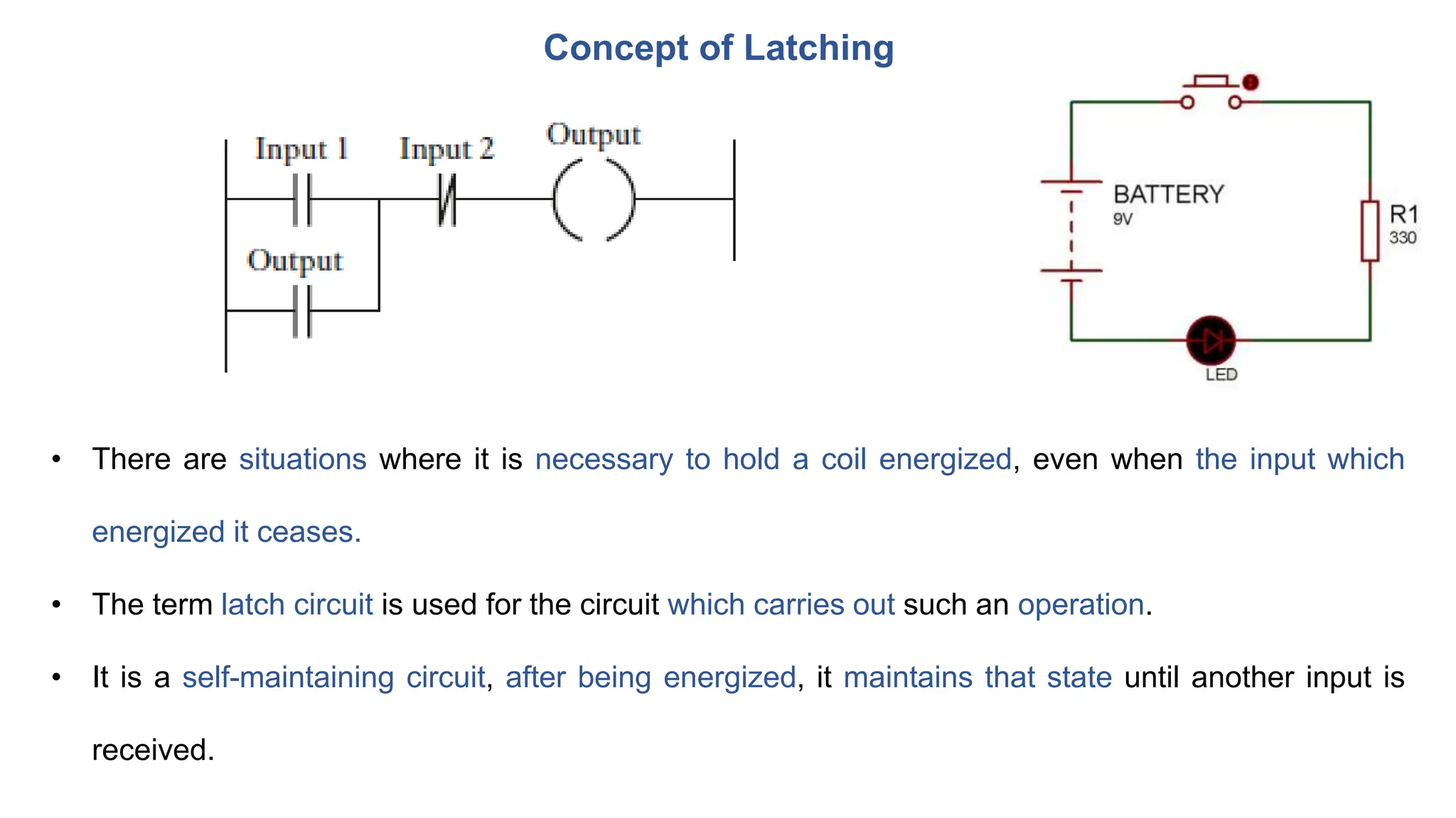 Concept of Latching
• There are situations where it is necessary to hold a coil energized, even when the input which
energized it ceases.
• The term latch circuit is used for the circuit which carries out such an operation.
• It is a self-maintaining circuit, after being energized, it maintains that state until another input is
received.
 
