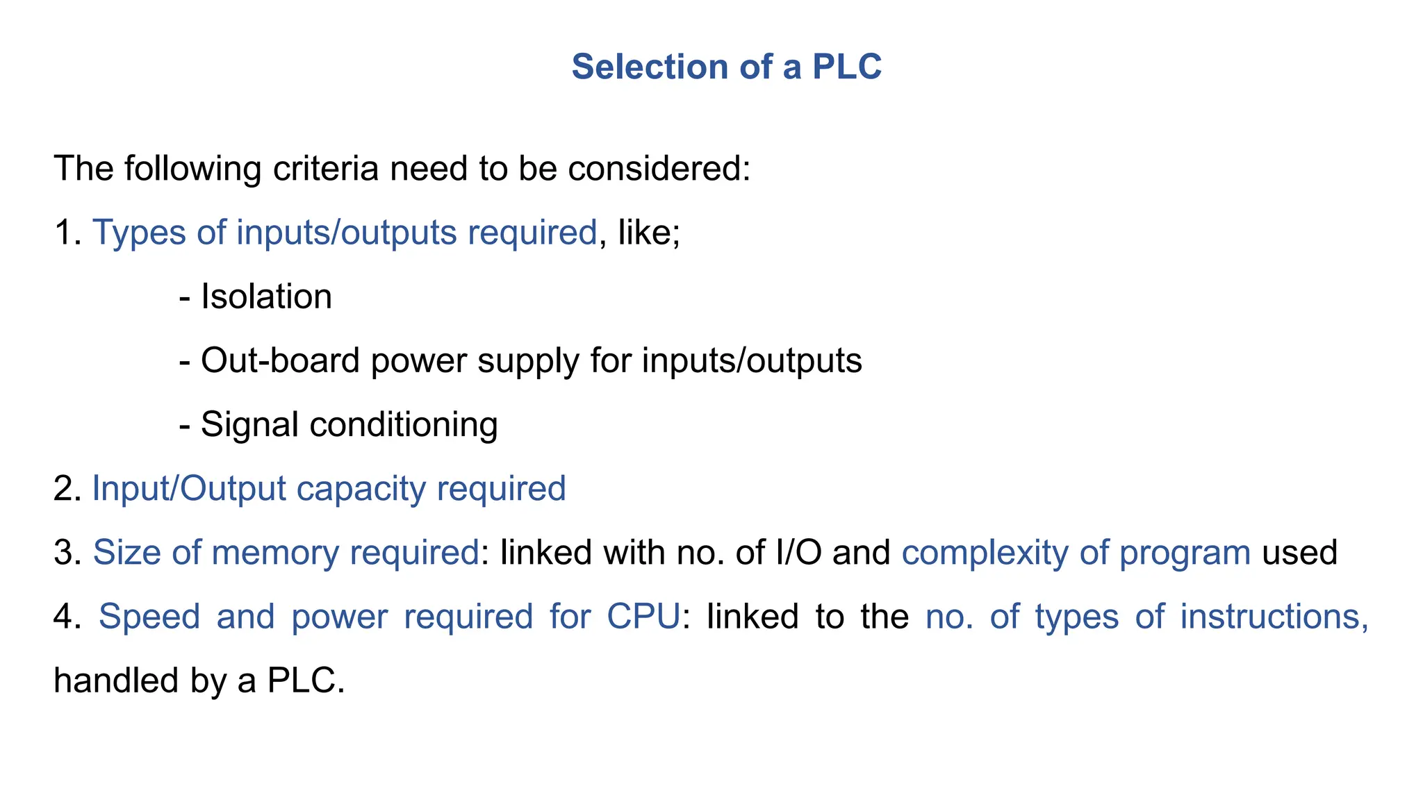 Selection of a PLC
The following criteria need to be considered:
1. Types of inputs/outputs required, like;
- Isolation
- Out-board power supply for inputs/outputs
- Signal conditioning
2. lnput/Output capacity required
3. Size of memory required: linked with no. of I/O and complexity of program used
4. Speed and power required for CPU: linked to the no. of types of instructions,
handled by a PLC.
 