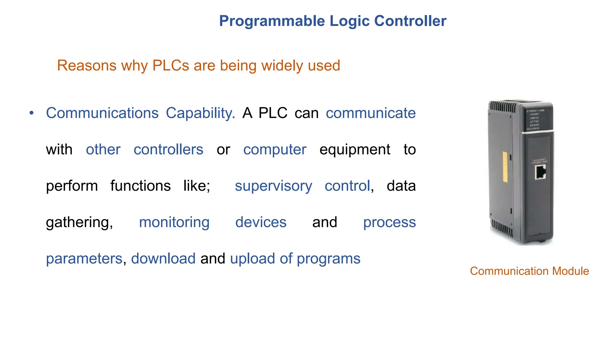 Programmable Logic Controller
Reasons why PLCs are being widely used
• Communications Capability. A PLC can communicate
with other controllers or computer equipment to
perform functions like; supervisory control, data
gathering, monitoring devices and process
parameters, download and upload of programs
Communication Module
 