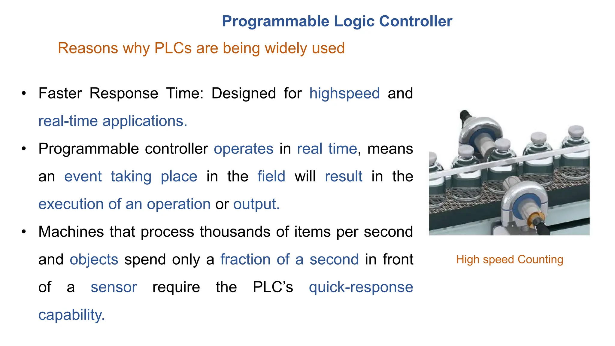 Programmable Logic Controller
Reasons why PLCs are being widely used
• Faster Response Time: Designed for highspeed and
real-time applications.
• Programmable controller operates in real time, means
an event taking place in the field will result in the
execution of an operation or output.
• Machines that process thousands of items per second
and objects spend only a fraction of a second in front
of a sensor require the PLC’s quick-response
capability.
High speed Counting
 