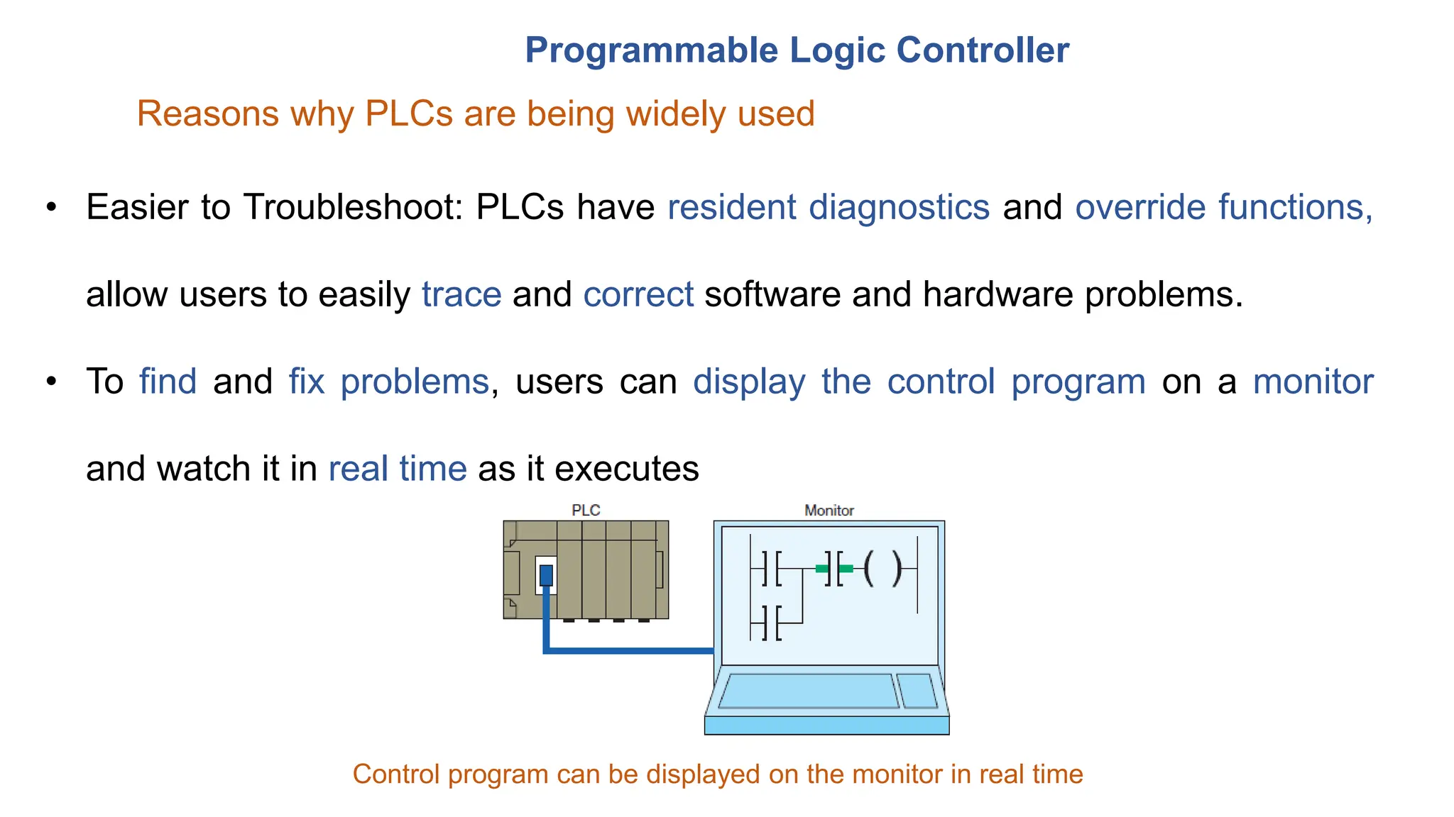 Programmable Logic Controller
Reasons why PLCs are being widely used
• Easier to Troubleshoot: PLCs have resident diagnostics and override functions,
allow users to easily trace and correct software and hardware problems.
• To find and fix problems, users can display the control program on a monitor
and watch it in real time as it executes
Control program can be displayed on the monitor in real time
 