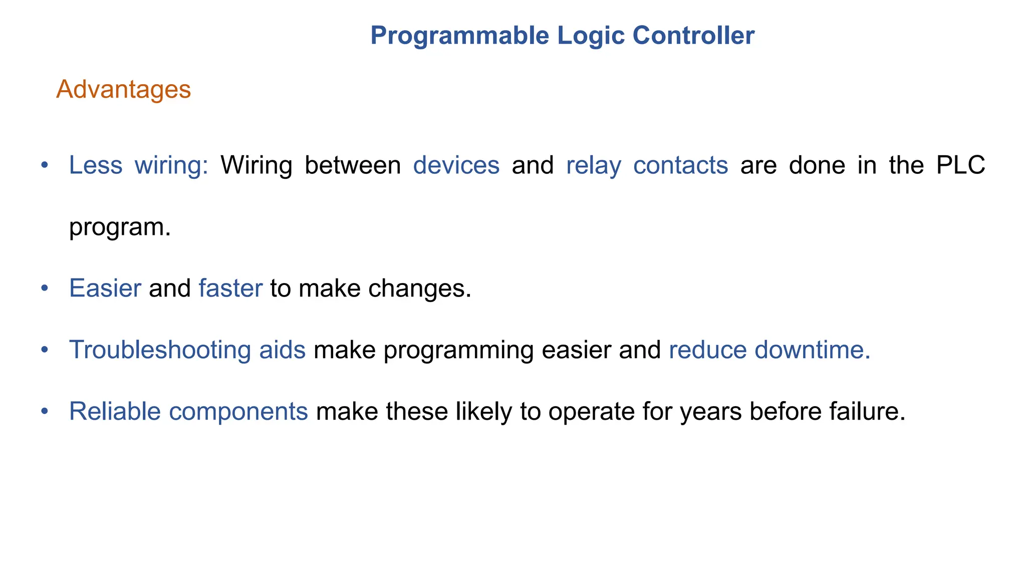 Programmable Logic Controller
Advantages
• Less wiring: Wiring between devices and relay contacts are done in the PLC
program.
• Easier and faster to make changes.
• Troubleshooting aids make programming easier and reduce downtime.
• Reliable components make these likely to operate for years before failure.
 