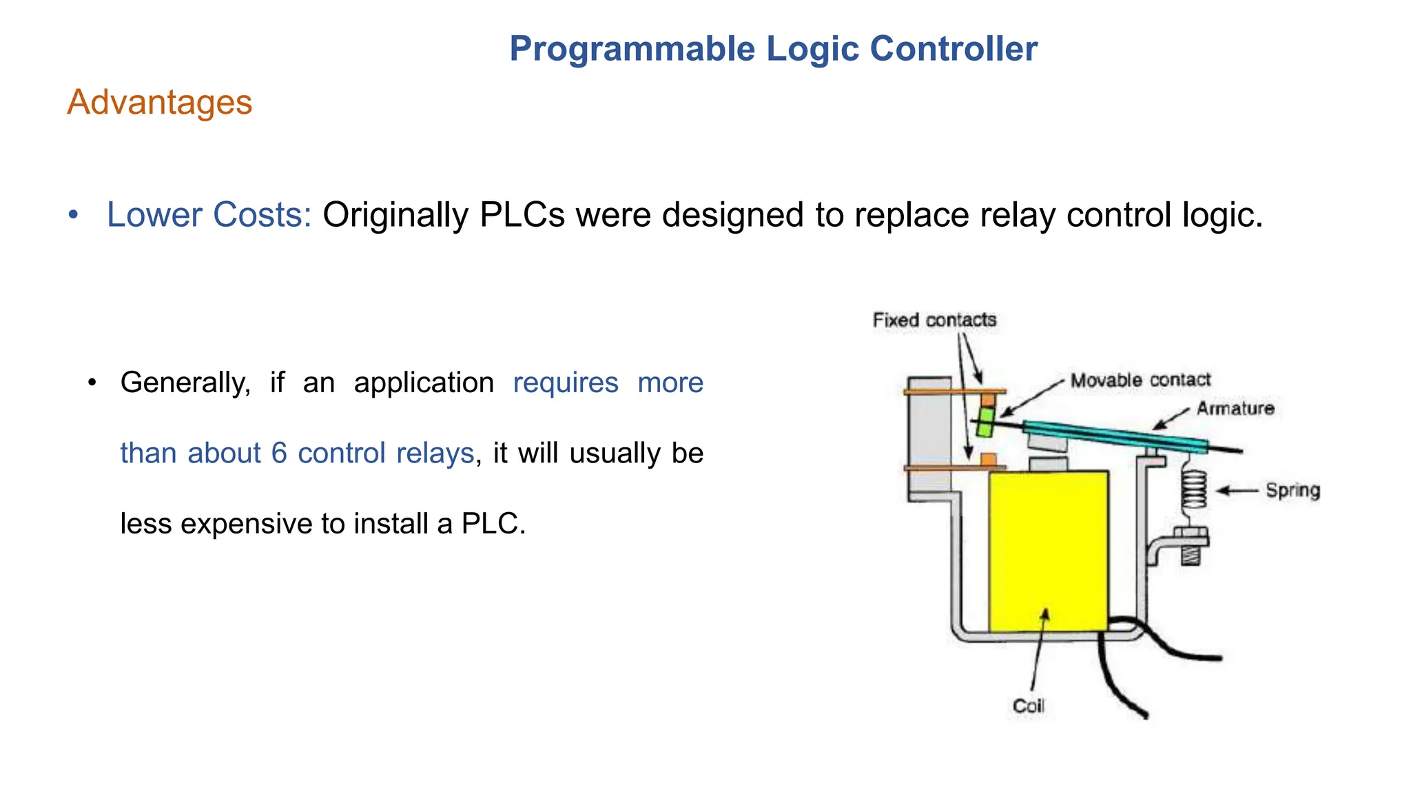 Programmable Logic Controller
Advantages
• Lower Costs: Originally PLCs were designed to replace relay control logic.
• Generally, if an application requires more
than about 6 control relays, it will usually be
less expensive to install a PLC.
 