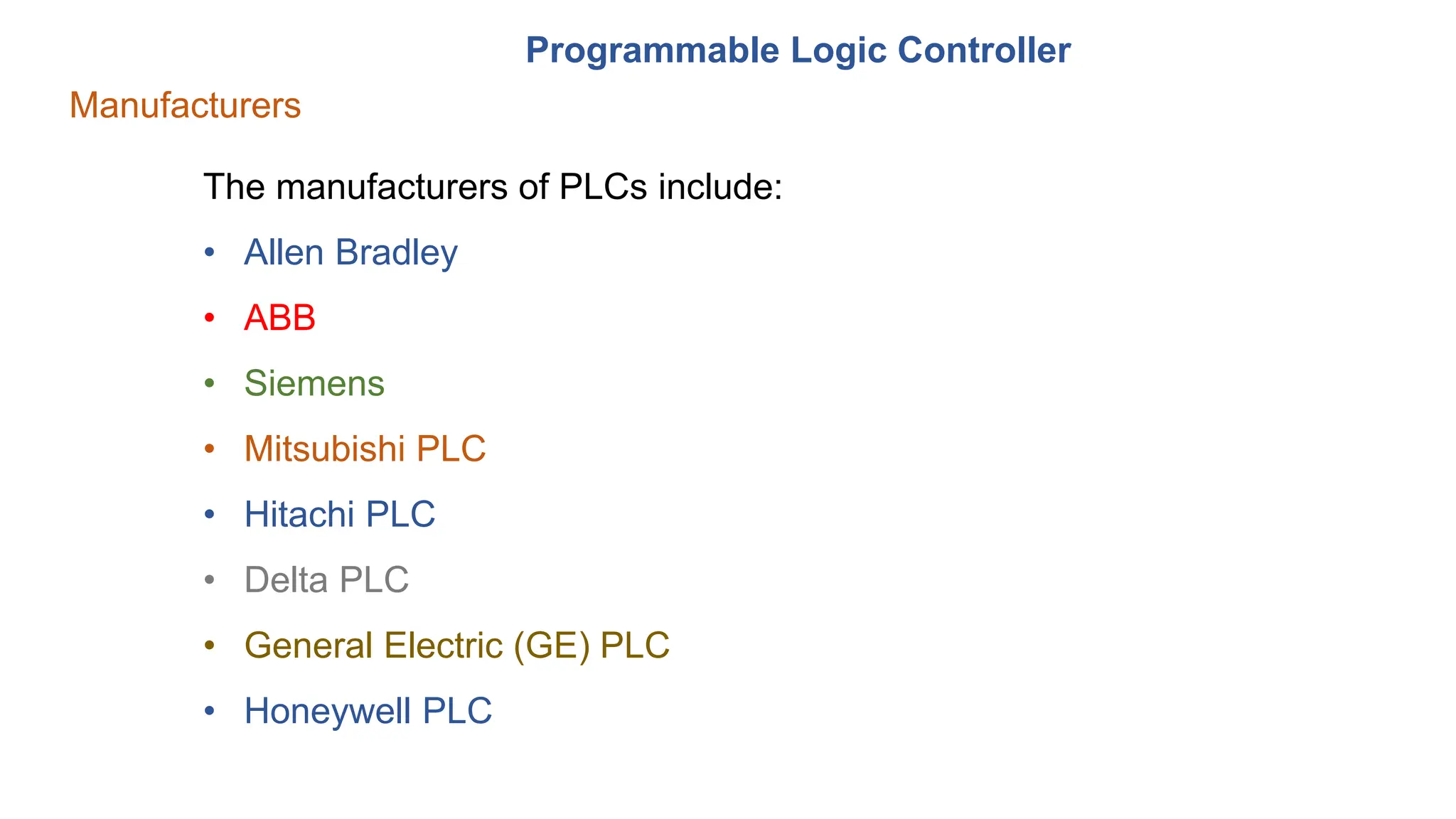 Programmable Logic Controller
Manufacturers
The manufacturers of PLCs include:
• Allen Bradley
• ABB
• Siemens
• Mitsubishi PLC
• Hitachi PLC
• Delta PLC
• General Electric (GE) PLC
• Honeywell PLC
 