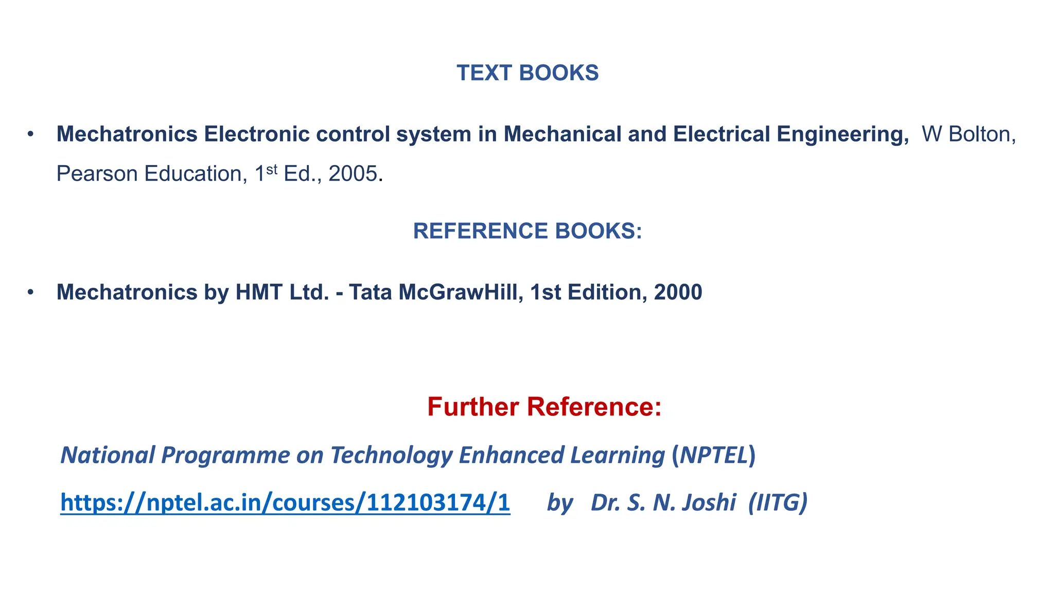 TEXT BOOKS
• Mechatronics Electronic control system in Mechanical and Electrical Engineering, W Bolton,
Pearson Education, 1st Ed., 2005.
REFERENCE BOOKS:
• Mechatronics by HMT Ltd. - Tata McGrawHill, 1st Edition, 2000
Further Reference:
National Programme on Technology Enhanced Learning (NPTEL)
https://nptel.ac.in/courses/112103174/1 by Dr. S. N. Joshi (IITG)
 