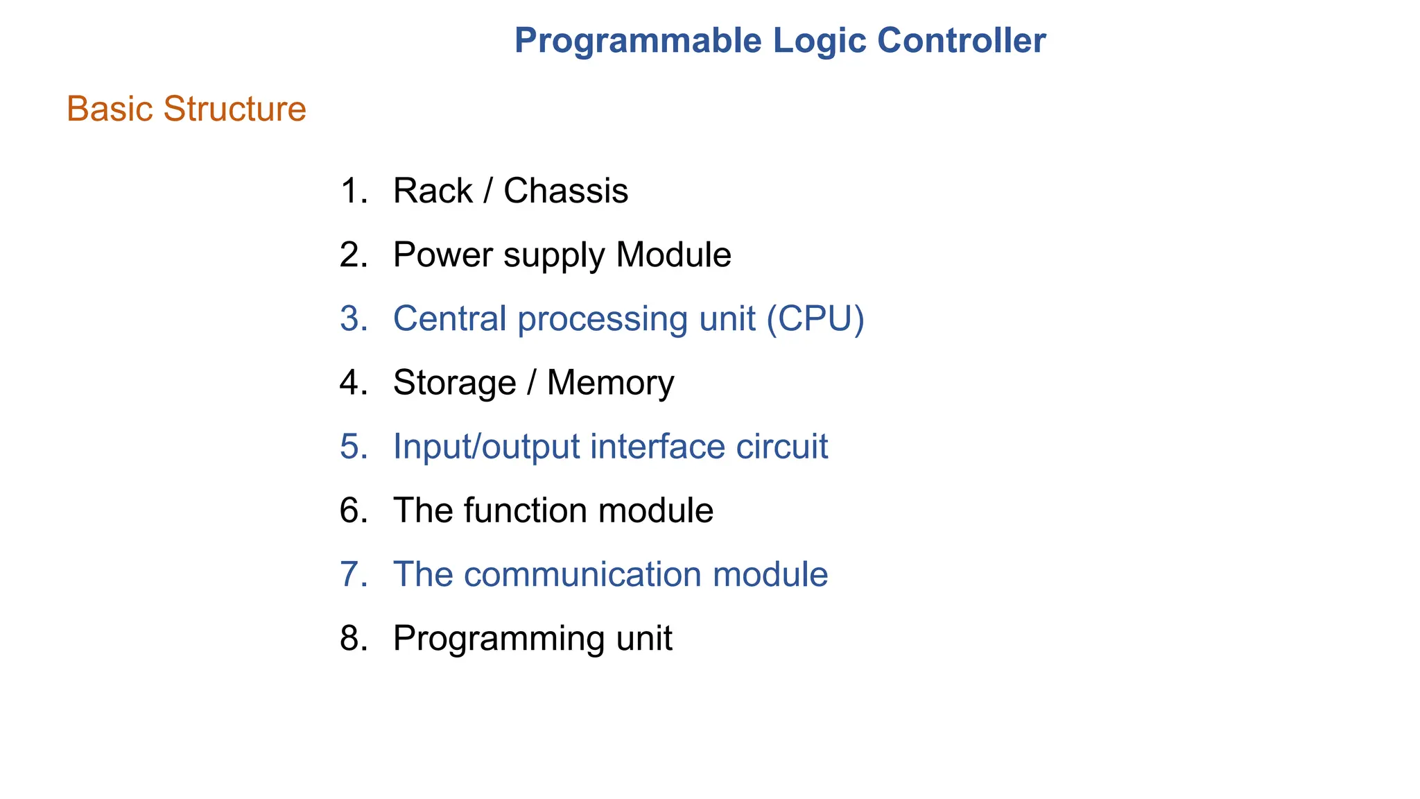 Programmable Logic Controller
Basic Structure
1. Rack / Chassis
2. Power supply Module
3. Central processing unit (CPU)
4. Storage / Memory
5. Input/output interface circuit
6. The function module
7. The communication module
8. Programming unit
 