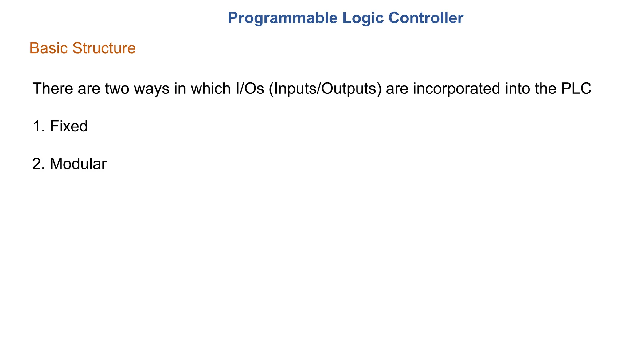 Programmable Logic Controller
Basic Structure
There are two ways in which I/Os (Inputs/Outputs) are incorporated into the PLC
1. Fixed
2. Modular
 