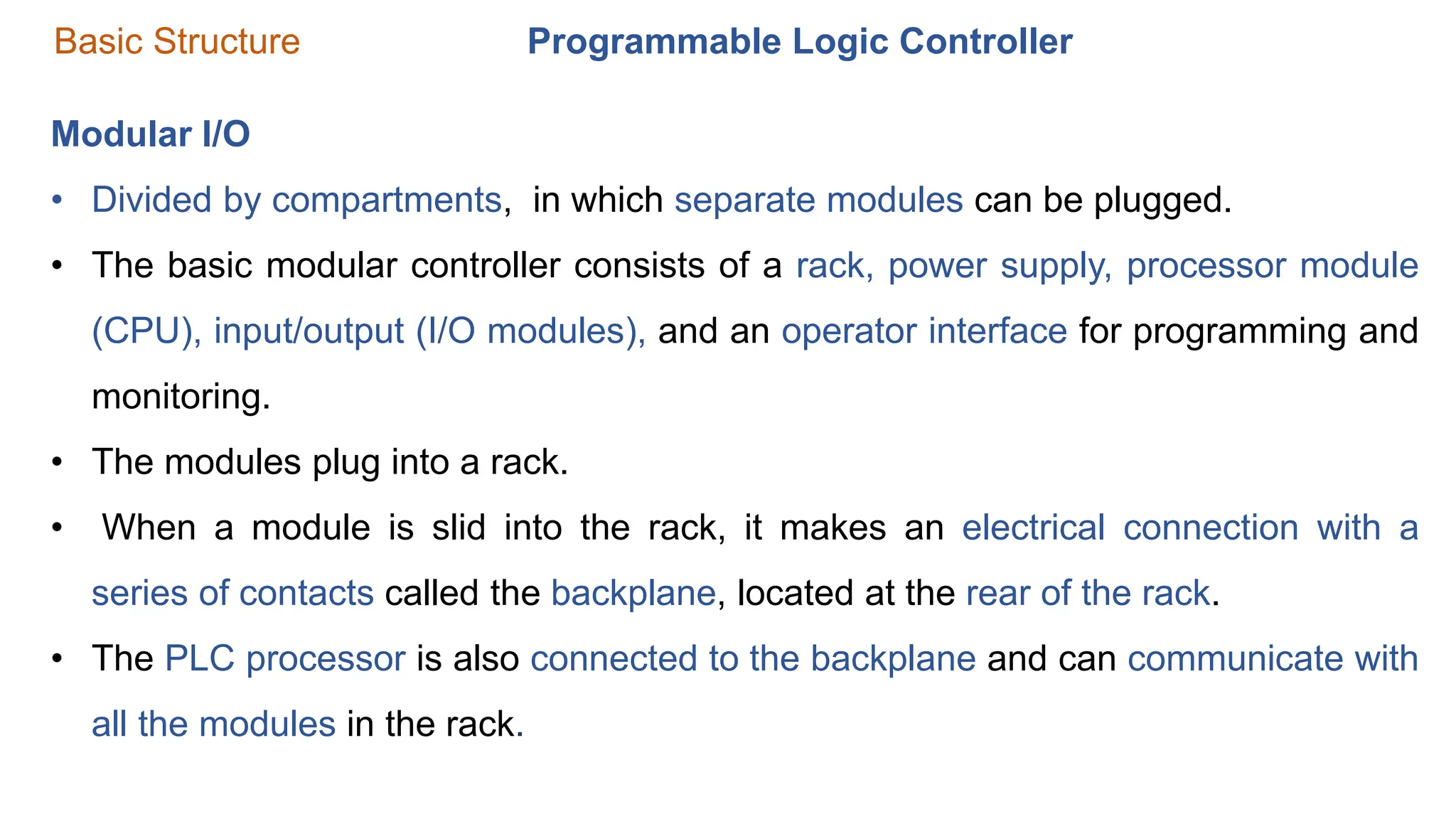 Programmable Logic Controller
Basic Structure
Modular I/O
• Divided by compartments, in which separate modules can be plugged.
• The basic modular controller consists of a rack, power supply, processor module
(CPU), input/output (I/O modules), and an operator interface for programming and
monitoring.
• The modules plug into a rack.
• When a module is slid into the rack, it makes an electrical connection with a
series of contacts called the backplane, located at the rear of the rack.
• The PLC processor is also connected to the backplane and can communicate with
all the modules in the rack.
 