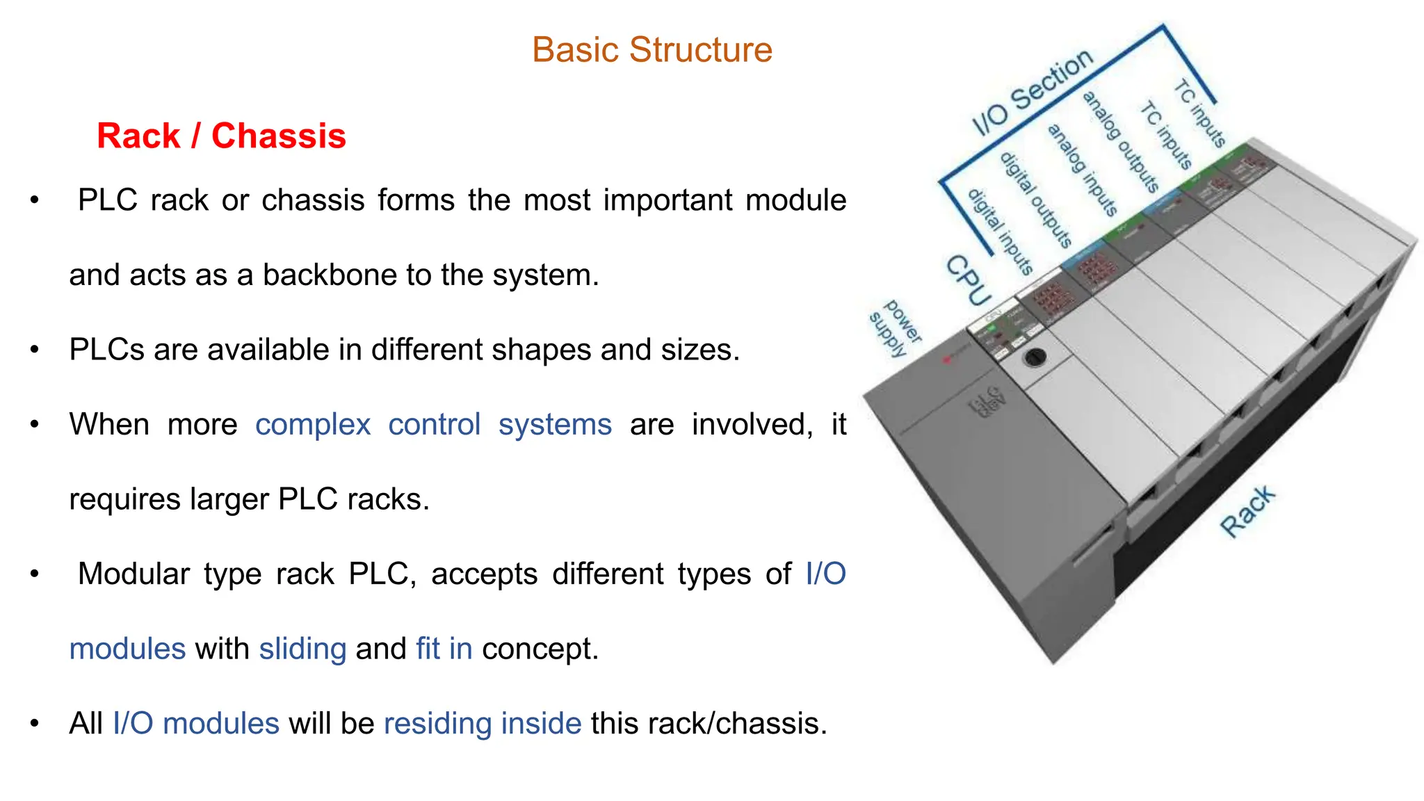 Basic Structure
• PLC rack or chassis forms the most important module
and acts as a backbone to the system.
• PLCs are available in different shapes and sizes.
• When more complex control systems are involved, it
requires larger PLC racks.
• Modular type rack PLC, accepts different types of I/O
modules with sliding and fit in concept.
• All I/O modules will be residing inside this rack/chassis.
Rack / Chassis
 