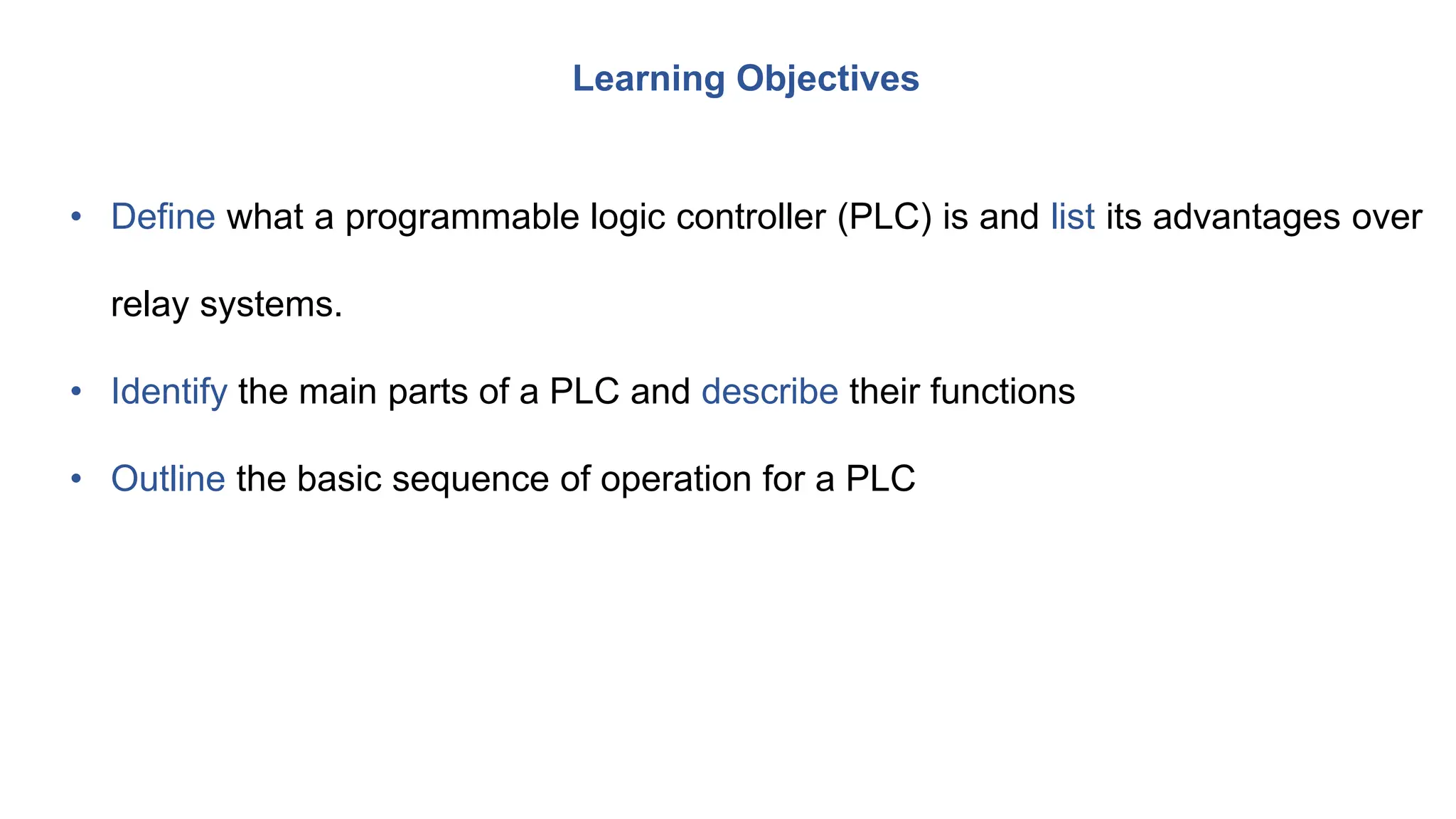 • Define what a programmable logic controller (PLC) is and list its advantages over
relay systems.
• Identify the main parts of a PLC and describe their functions
• Outline the basic sequence of operation for a PLC
Learning Objectives
 