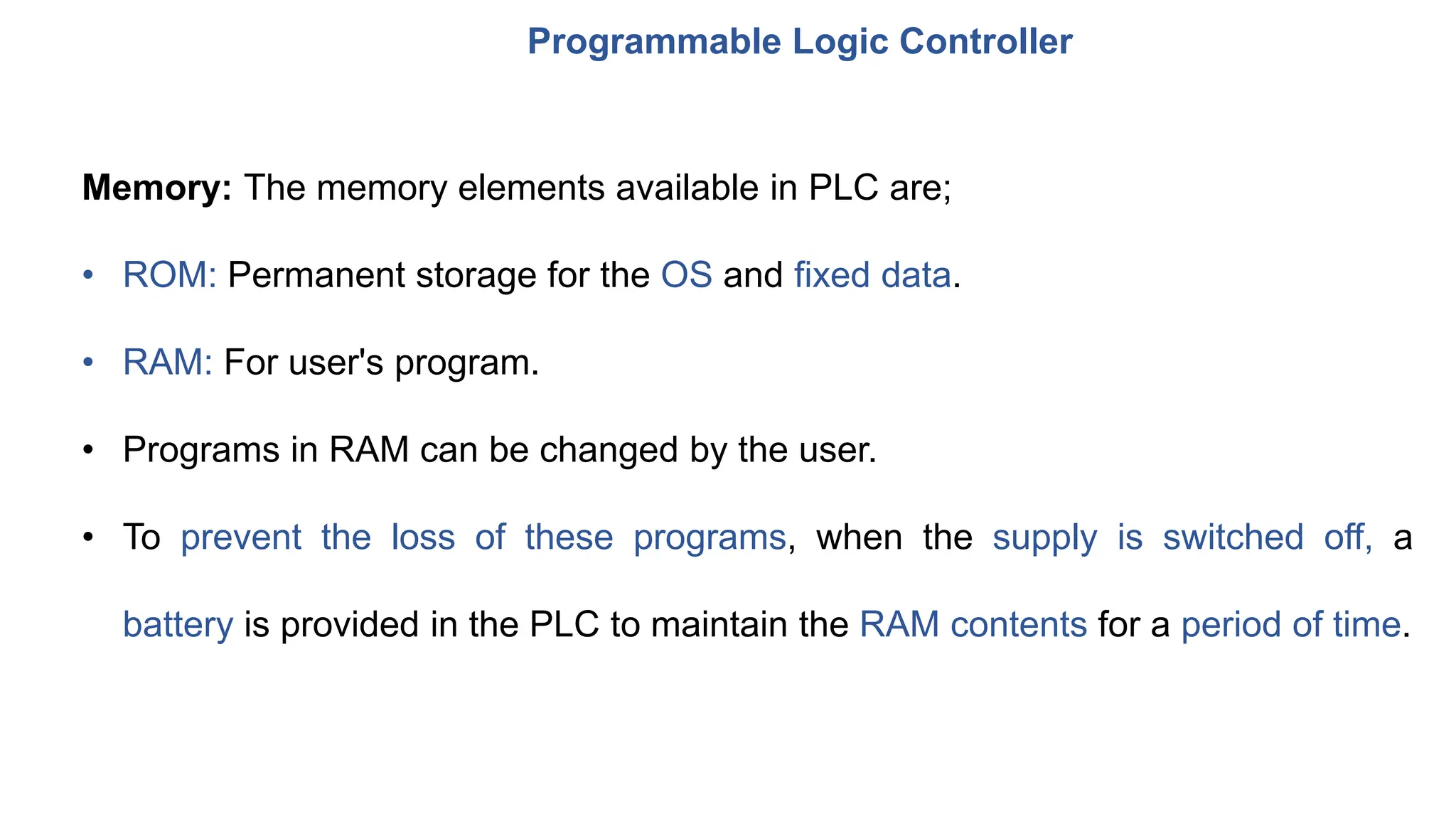 Programmable Logic Controller
Memory: The memory elements available in PLC are;
• ROM: Permanent storage for the OS and fixed data.
• RAM: For user's program.
• Programs in RAM can be changed by the user.
• To prevent the loss of these programs, when the supply is switched off, a
battery is provided in the PLC to maintain the RAM contents for a period of time.
 