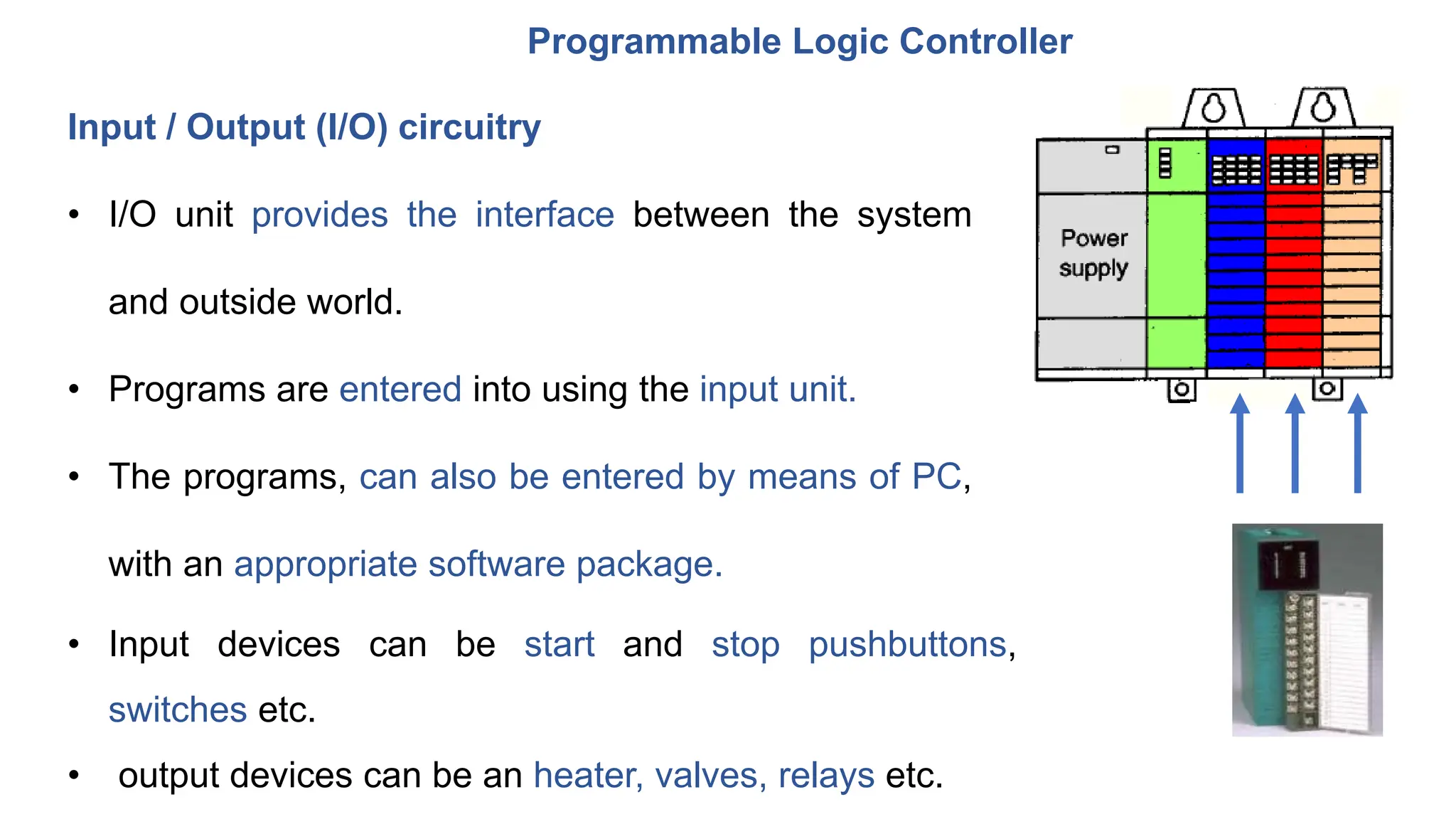 Programmable Logic Controller
lnput / Output (l/O) circuitry
• I/O unit provides the interface between the system
and outside world.
• Programs are entered into using the input unit.
• The programs, can also be entered by means of PC,
with an appropriate software package.
• Input devices can be start and stop pushbuttons,
switches etc.
• output devices can be an heater, valves, relays etc.
 