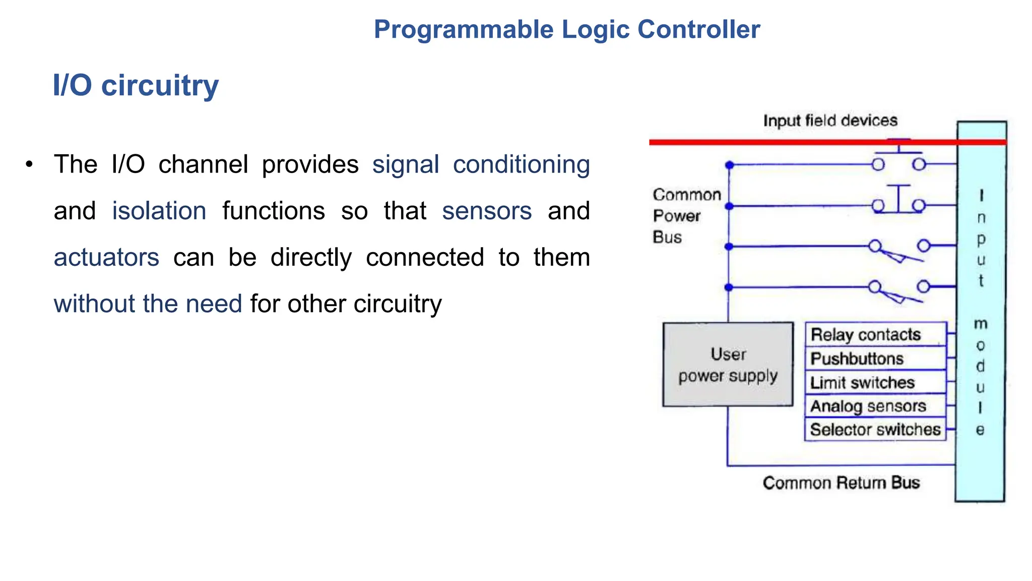Programmable Logic Controller
• The I/O channel provides signal conditioning
and isolation functions so that sensors and
actuators can be directly connected to them
without the need for other circuitry
I/O circuitry
 