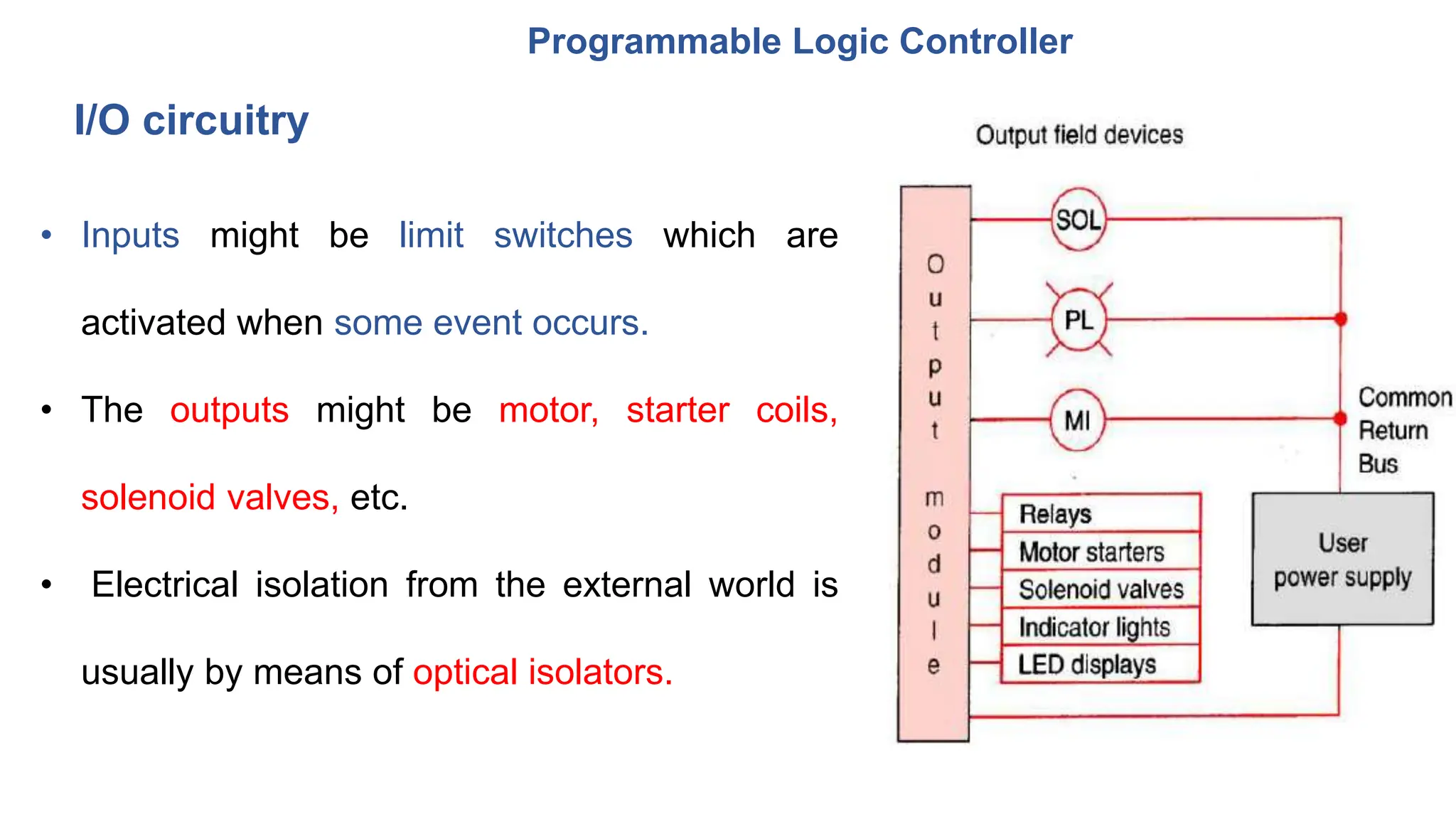Programmable Logic Controller
• Inputs might be limit switches which are
activated when some event occurs.
• The outputs might be motor, starter coils,
solenoid valves, etc.
• Electrical isolation from the external world is
usually by means of optical isolators.
I/O circuitry
 