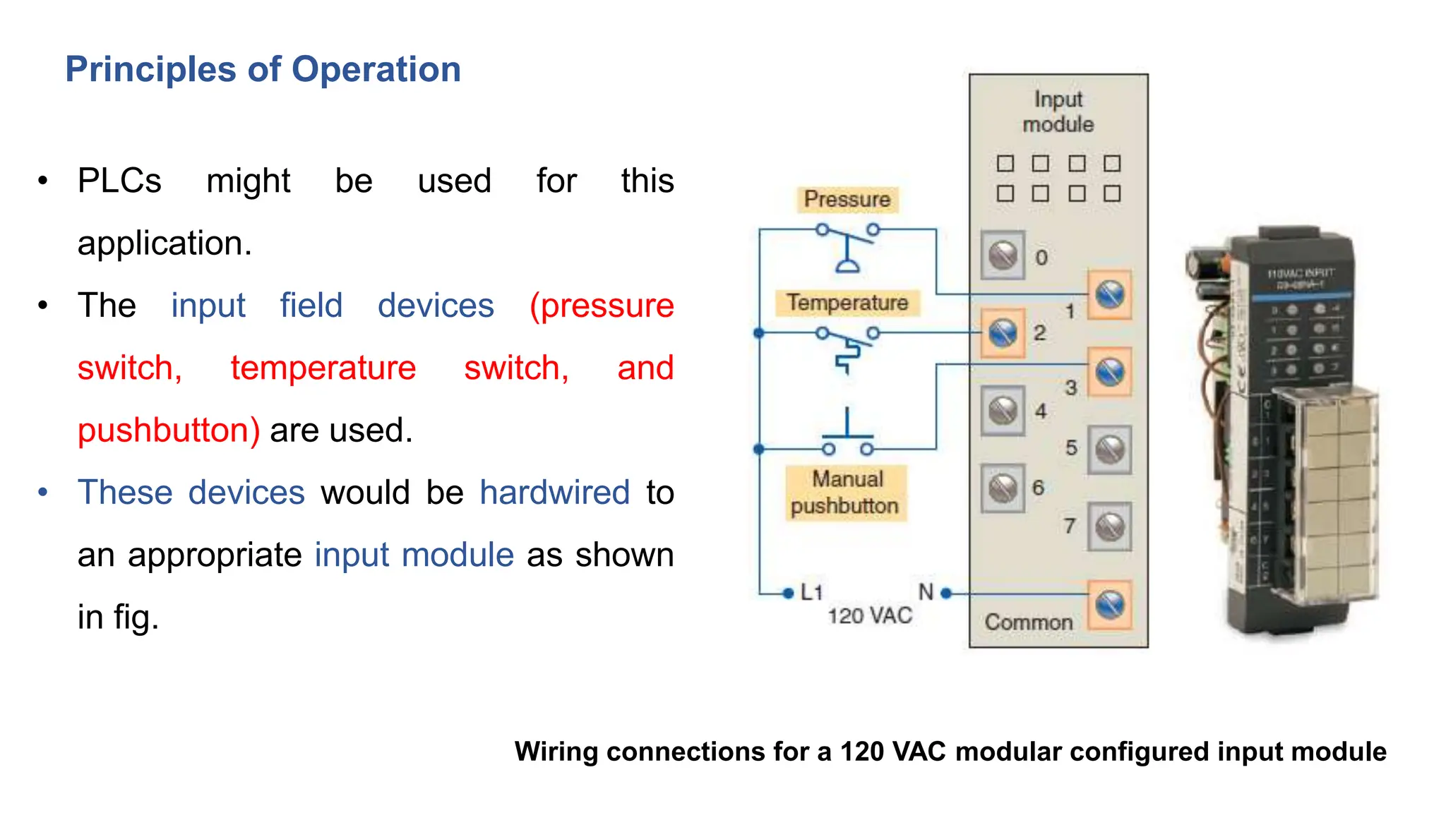 Principles of Operation
• PLCs might be used for this
application.
• The input field devices (pressure
switch, temperature switch, and
pushbutton) are used.
• These devices would be hardwired to
an appropriate input module as shown
in fig.
Wiring connections for a 120 VAC modular configured input module
 