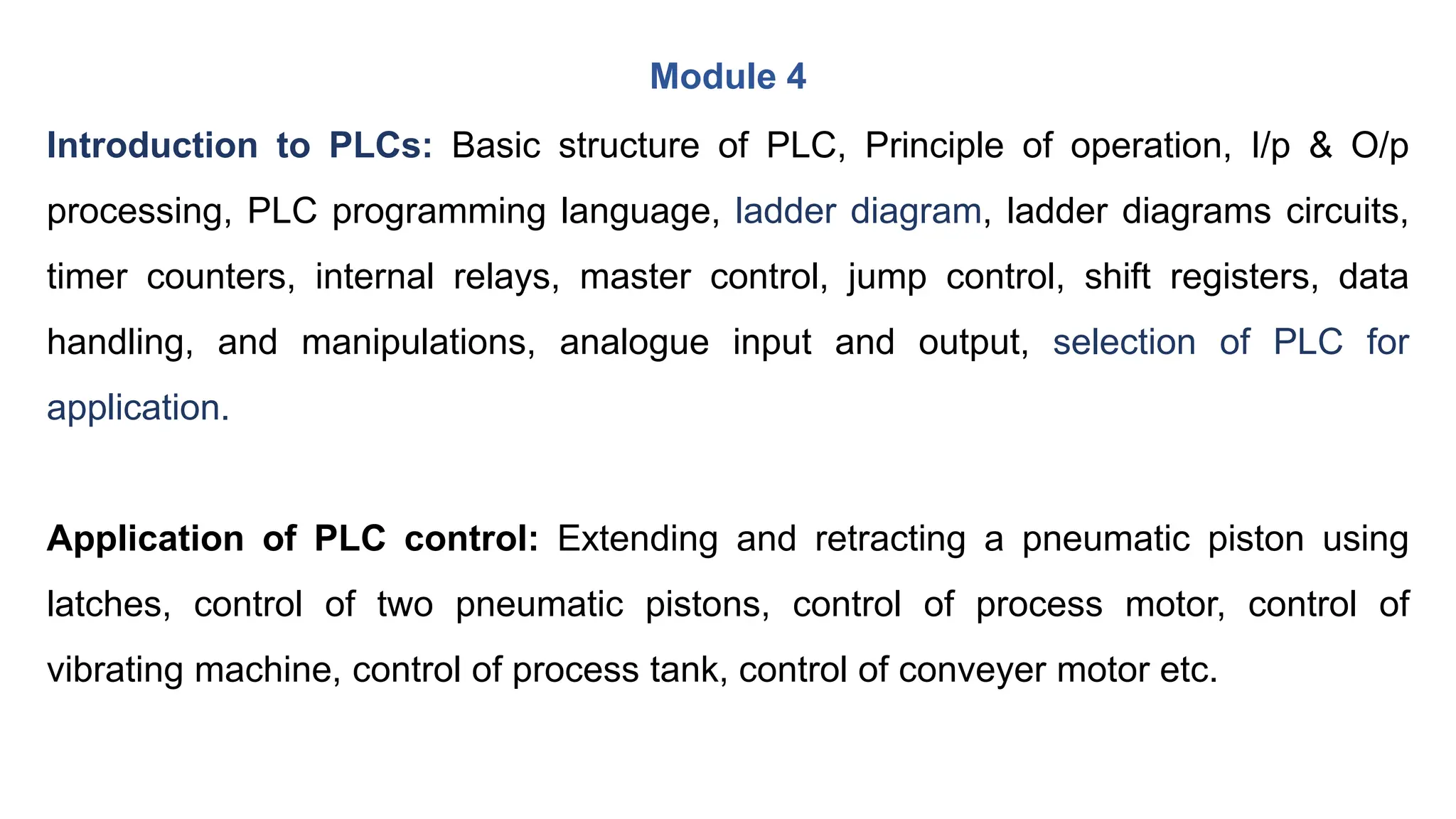 Module 4
Introduction to PLCs: Basic structure of PLC, Principle of operation, I/p & O/p
processing, PLC programming language, ladder diagram, ladder diagrams circuits,
timer counters, internal relays, master control, jump control, shift registers, data
handling, and manipulations, analogue input and output, selection of PLC for
application.
Application of PLC control: Extending and retracting a pneumatic piston using
latches, control of two pneumatic pistons, control of process motor, control of
vibrating machine, control of process tank, control of conveyer motor etc.
 