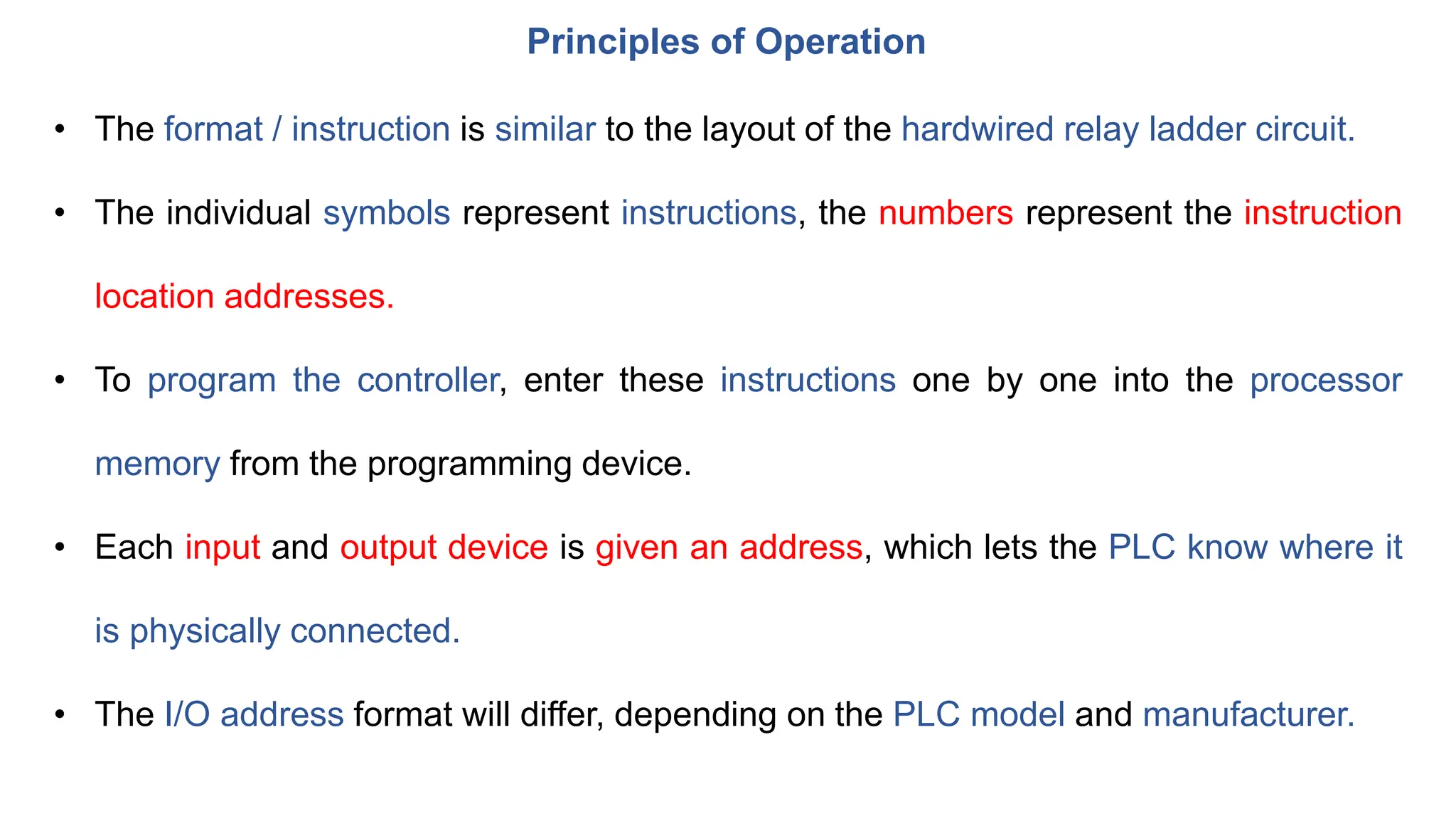 Principles of Operation
• The format / instruction is similar to the layout of the hardwired relay ladder circuit.
• The individual symbols represent instructions, the numbers represent the instruction
location addresses.
• To program the controller, enter these instructions one by one into the processor
memory from the programming device.
• Each input and output device is given an address, which lets the PLC know where it
is physically connected.
• The I/O address format will differ, depending on the PLC model and manufacturer.
 