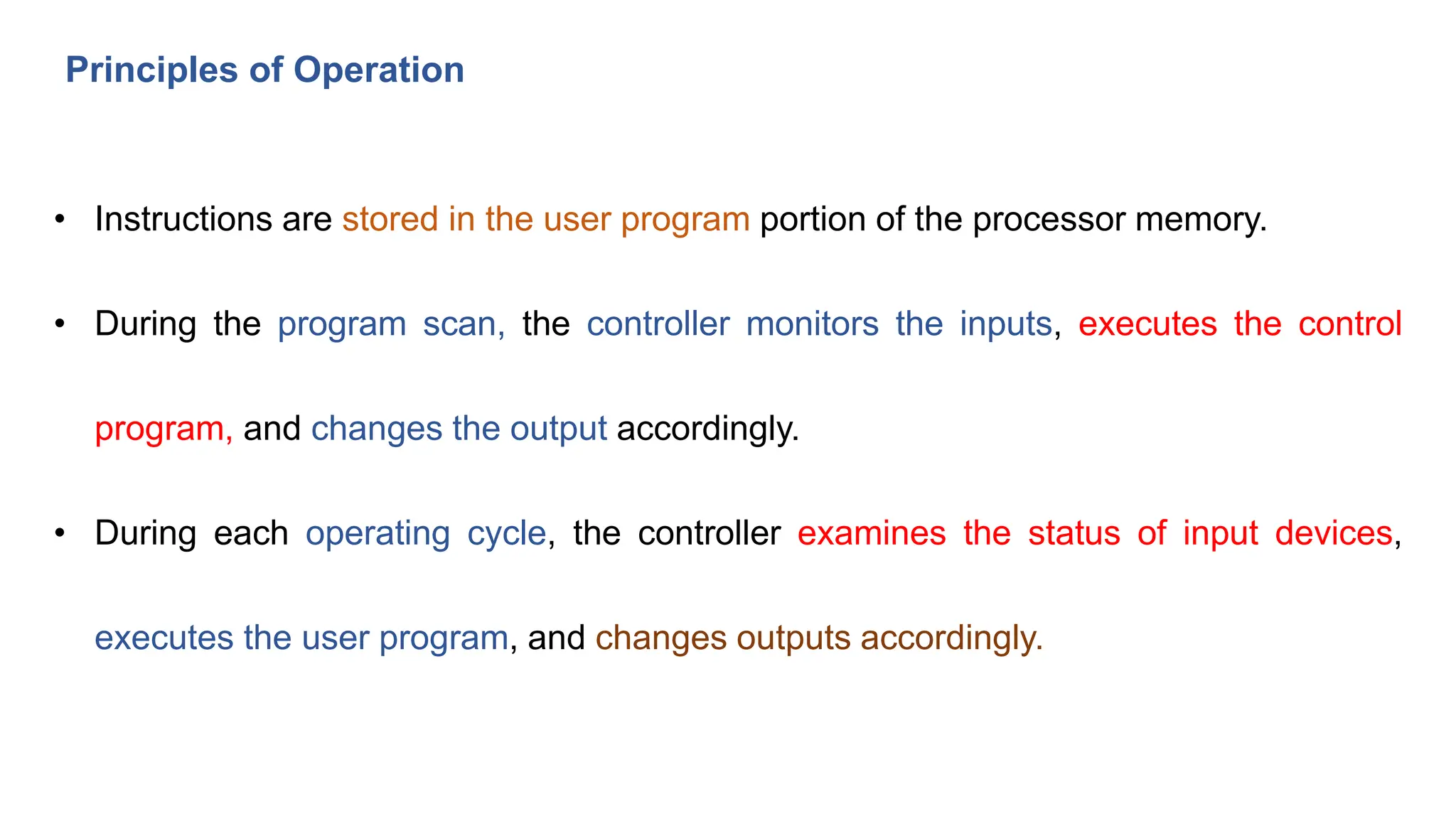 Principles of Operation
• Instructions are stored in the user program portion of the processor memory.
• During the program scan, the controller monitors the inputs, executes the control
program, and changes the output accordingly.
• During each operating cycle, the controller examines the status of input devices,
executes the user program, and changes outputs accordingly.
 